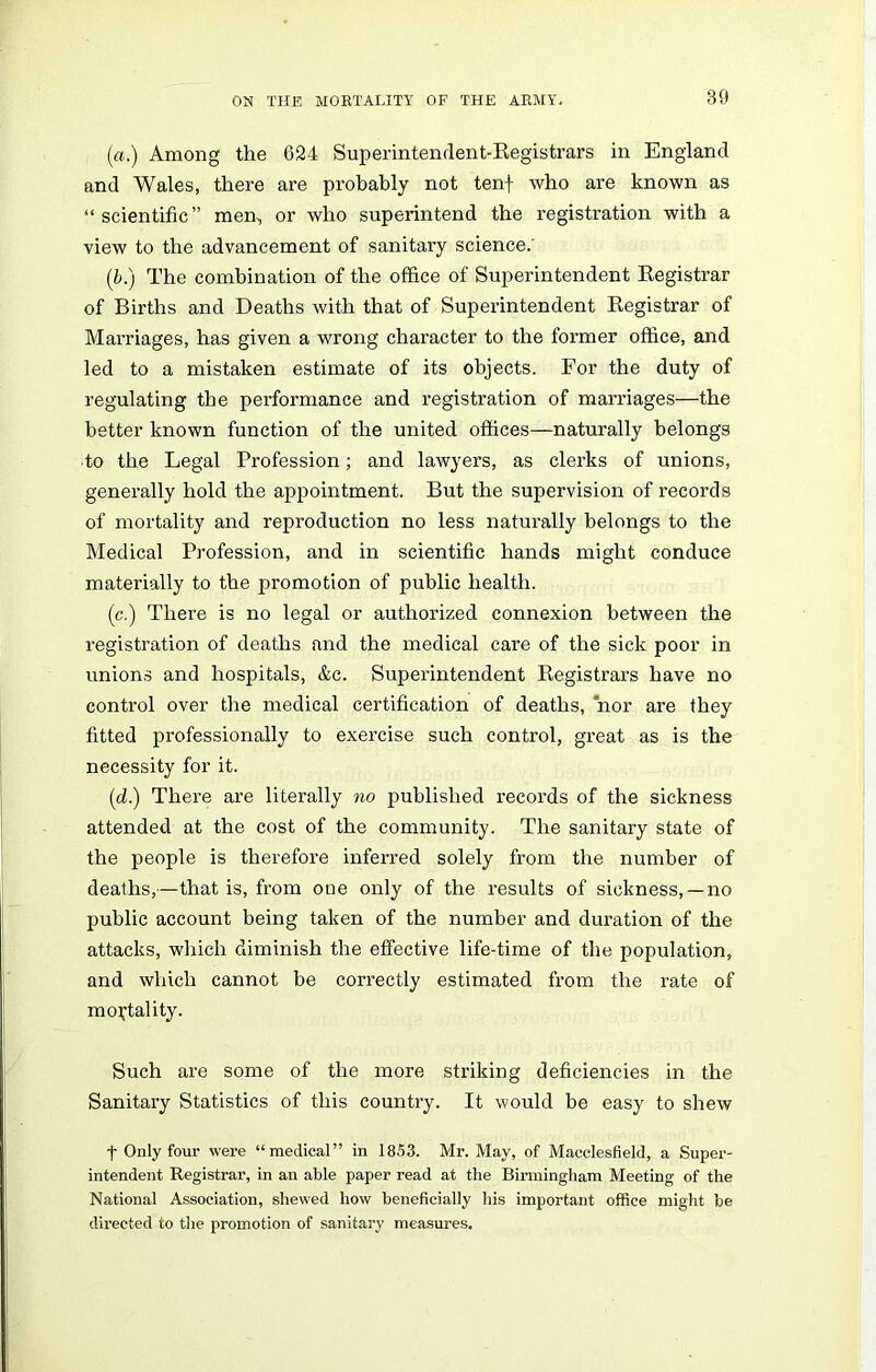 (a.) Among the 624 Superintendent-Registrars in England and Wales, there are probably not tenf who are known as “scientific” men, or who superintend the registration with a view to the advancement of sanitary science.’ (b.) The combination of the office of Superintendent Registrar of Births and Deaths with that of Superintendent Registrar of Marriages, has given a wrong character to the former office, and led to a mistaken estimate of its objects. For the duty of regulating the performance and registration of marriages—the better known function of the united offices—naturally belongs ■to the Legal Profession; and lawyers, as clerks of unions, generally hold the appointment. But the supervision of records of mortality and reproduction no less naturally belongs to the Medical Profession, and in scientific hands might conduce materially to the promotion of public health. (c.) There is no legal or authorized connexion between the registration of deaths and the medical care of the sick poor in unions and hospitals, &c. Superintendent Registrars have no control over the medical certification of deaths, nor are they fitted professionally to exercise such control, great as is the necessity for it. (d.) There are literally no published records of the sickness attended at the cost of the community. The sanitary state of the people is therefore inferred solely from the number of deaths,—that is, from one only of the results of sickness, —no public account being taken of the number and duration of the attacks, which diminish the effective life-time of the population, and which cannot be correctly estimated from the rate of mortality. Such are some of the more striking deficiencies in the Sanitary Statistics of this country. It would be easy to shew f Only four were “medical” in 1853. Mr. May, of Macclesfield, a Super- intendent Registrar, in an able paper read at the Birmingham Meeting of the National Association, shewed how beneficially his important office might be directed to the promotion of sanitary measures.