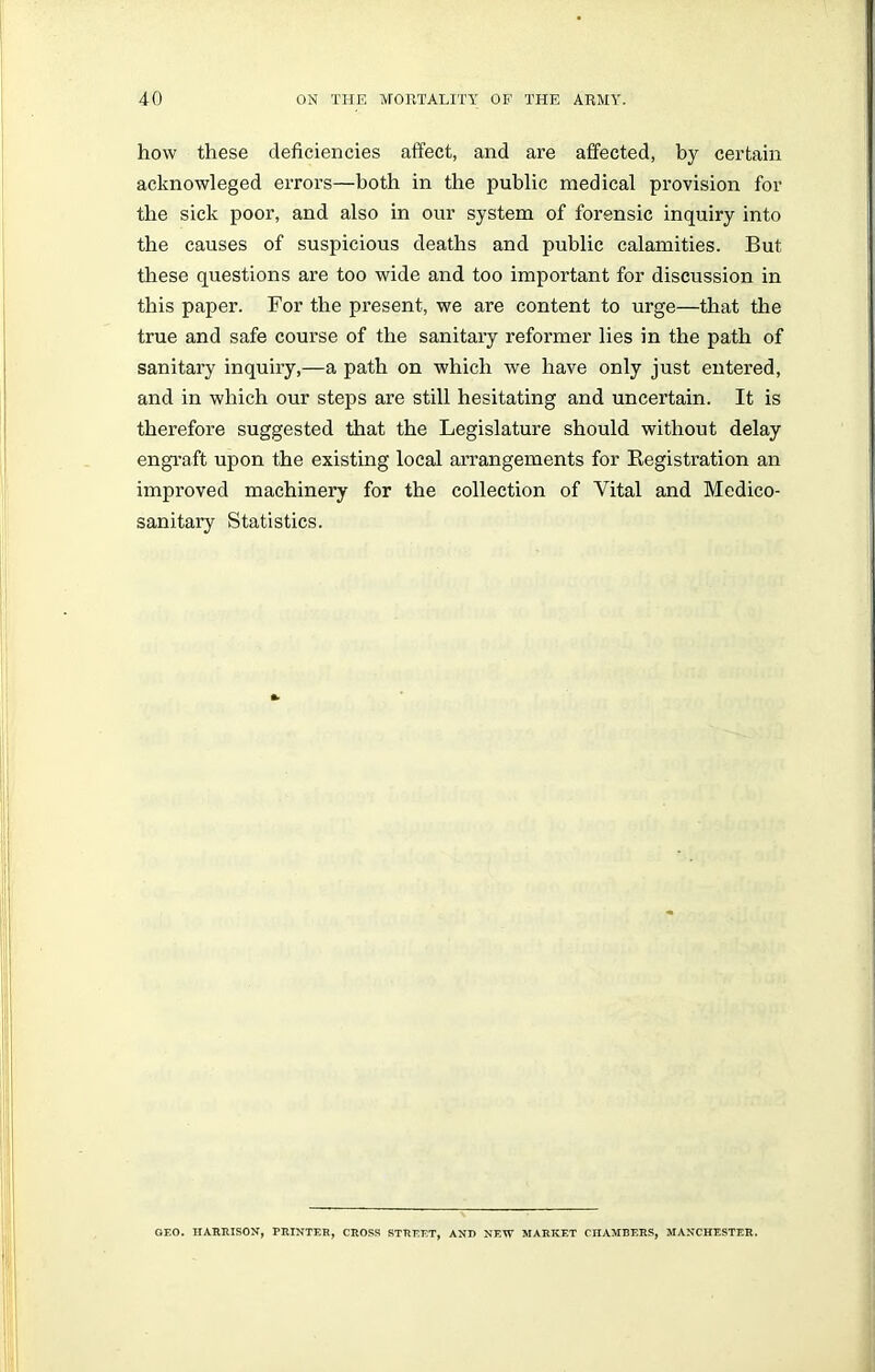 how these deficiencies affect, and are affected, by certain acknowleged errors—both in the public medical provision for the sick poor, and also in our system of forensic inquiry into the causes of suspicious deaths and public calamities. But these questions are too wide and too important for discussion in this paper. For the present, we are content to urge—that the true and safe course of the sanitary reformer lies in the path of sanitary inquiry,—a path on which we have only just entered, and in which our steps are still hesitating and uncertain. It is therefore suggested that the Legislature should without delay engraft upon the existing local arrangements for Registration an improved machinery for the collection of Vital and Medico- sanitary Statistics. GEO. HARRISON, PRINTER, CROSS STREET, AND NEW MARKET CHAMBERS, MANCHESTER.