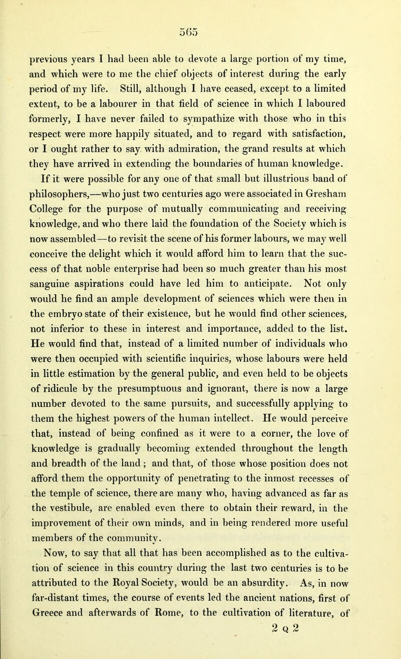 and which were to me the chief objects of interest during the early period of my life. Still, although I have ceased, except to a limited extent, to be a labourer in that field of science in which I laboured formerly, I have never failed to sympathize with those who in this respect were more happily situated, and to regard with satisfaction, or I ought rather to say with admiration, the grand results at which they have arrived in extending the boundaries of human knowledge. If it were possible for any one of that small but illustrious band of philosophers,—who just two centuries ago were associated in Gresham College for the purpose of mutually communicating and receiving knowledge, and who there laid the foundation of the Society which is now assembled—to revisit the scene of his former labours, we may well conceive the delight which it would afford him to learn that the suc- cess of that noble enterprise had been so much greater than his most sanguine aspirations could have led him to anticipate. Not only would he find an ample development of sciences which were then in the embryo state of their existence, but he would find other sciences, not inferior to these in interest and importance, added to the list. He would find that, instead of a limited number of individuals who were then occupied with scientific inquiries, whose labours were held in little estimation by the general public, and even held to be objects of ridicule by the presumptuous and ignorant, there is now a large number devoted to the same pursuits, and successfully applying to them the highest powers of the human intellect. He would perceive that, instead of being confined as it were to a corner, the love of knowledge is gradually becoming extended throughout the length and breadth of the land ; and that, of those whose position does not afford them the opportunity of penetrating to the inmost recesses of the temple of science, there are many who, having advanced as far as the vestibule, are enabled even there to obtain their reward, in the improvement of their own minds, and in being rendered more useful members of the community. Now, to say that all that has been accomplished as to the cultiva- tion of science in this country during the last two centuries is to be attributed to the Royal Society, would be an absurdity. As, in now far-distant times, the course of events led the ancient nations, first of Greece and afterwards of Rome, to the cultivation of literature, of 2 q 2