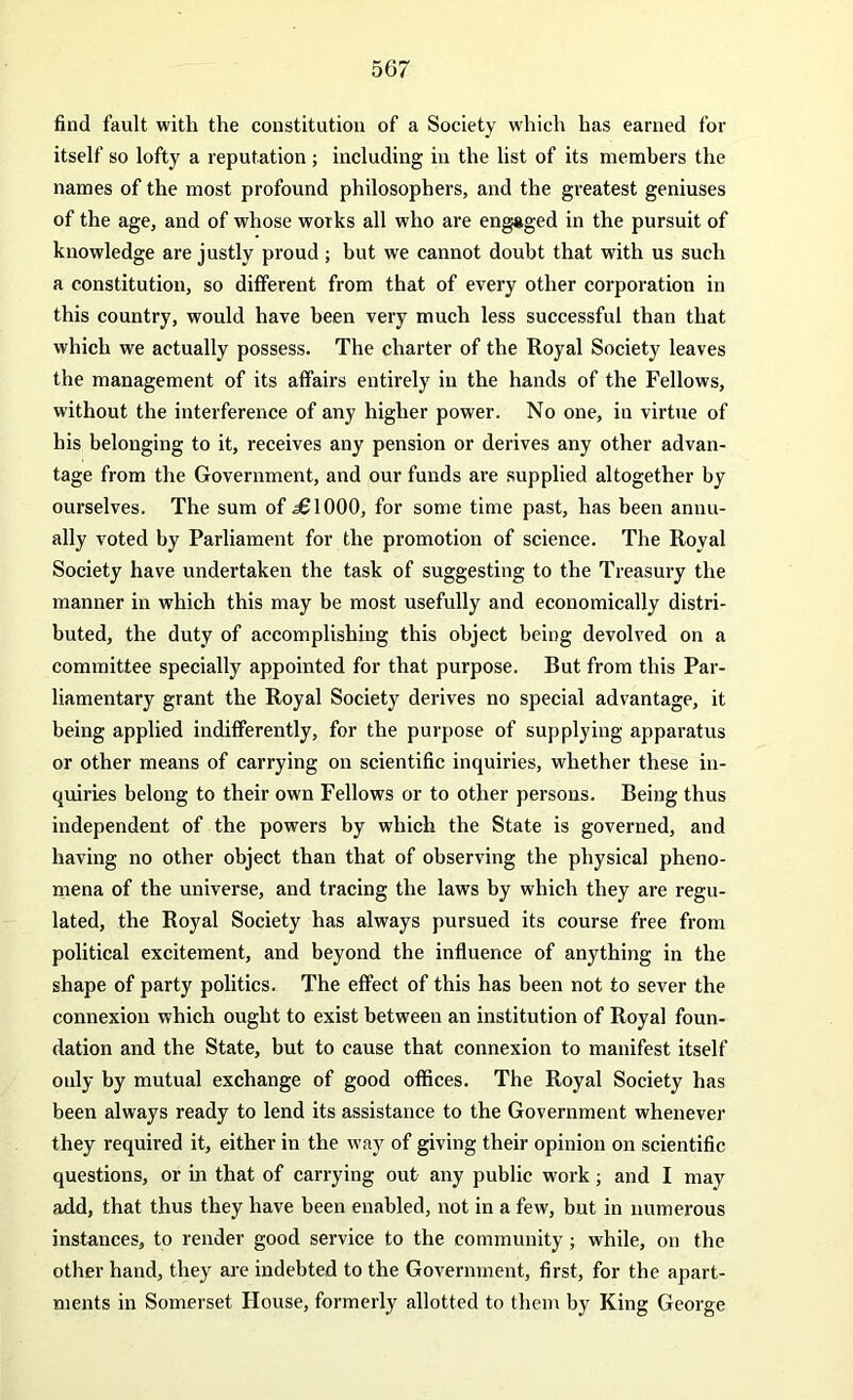 find fault with the constitution of a Society which has earned for itself so lofty a reputation; including in the list of its members the names of the most profound philosophers, and the greatest geniuses of the age, and of whose works all who are engaged in the pursuit of knowledge are justly proud ; but we cannot doubt that with us such a constitution, so different from that of every other corporation in this country, would have been very much less successful than that which we actually possess. The charter of the Royal Society leaves the management of its affairs entirely in the hands of the Fellows, without the interference of any higher power. No one, in virtue of his belonging to it, receives any pension or derives any other advan- tage from the Government, and our funds are supplied altogether by ourselves. The sum of jSIOOO, for some time past, has been annu- ally voted by Parliament for the promotion of science. The Royal Society have undertaken the task of suggesting to the Treasury the manner in which this may be most usefully and economically distri- buted, the duty of accomplishing this object being devolved on a committee specially appointed for that purpose. But from this Par- liamentary grant the Royal Society derives no special advantage, it being applied indifferently, for the purpose of supplying apparatus or other means of carrying on scientific inquiries, whether these in- quiries belong to their own Fellows or to other persons. Being thus independent of the powers by which the State is governed, and having no other object than that of observing the physical pheno- mena of the universe, and tracing the laws by which they are regu- lated, the Royal Society has always pursued its course free from political excitement, and beyond the influence of anything in the shape of party politics. The effect of this has been not to sever the connexion which ought to exist between an institution of Royal foun- dation and the State, but to cause that connexion to manifest itself only by mutual exchange of good offices. The Royal Society has been always ready to lend its assistance to the Government whenever they required it, either in the way of giving their opinion on scientific questions, or in that of carrying out any public work; and I may add, that thus they have been enabled, not in a few, but in numerous instances, to render good service to the community ; while, on the other hand, they are indebted to the Government, first, for the apart- ments in Somerset House, formerly allotted to them by King George
