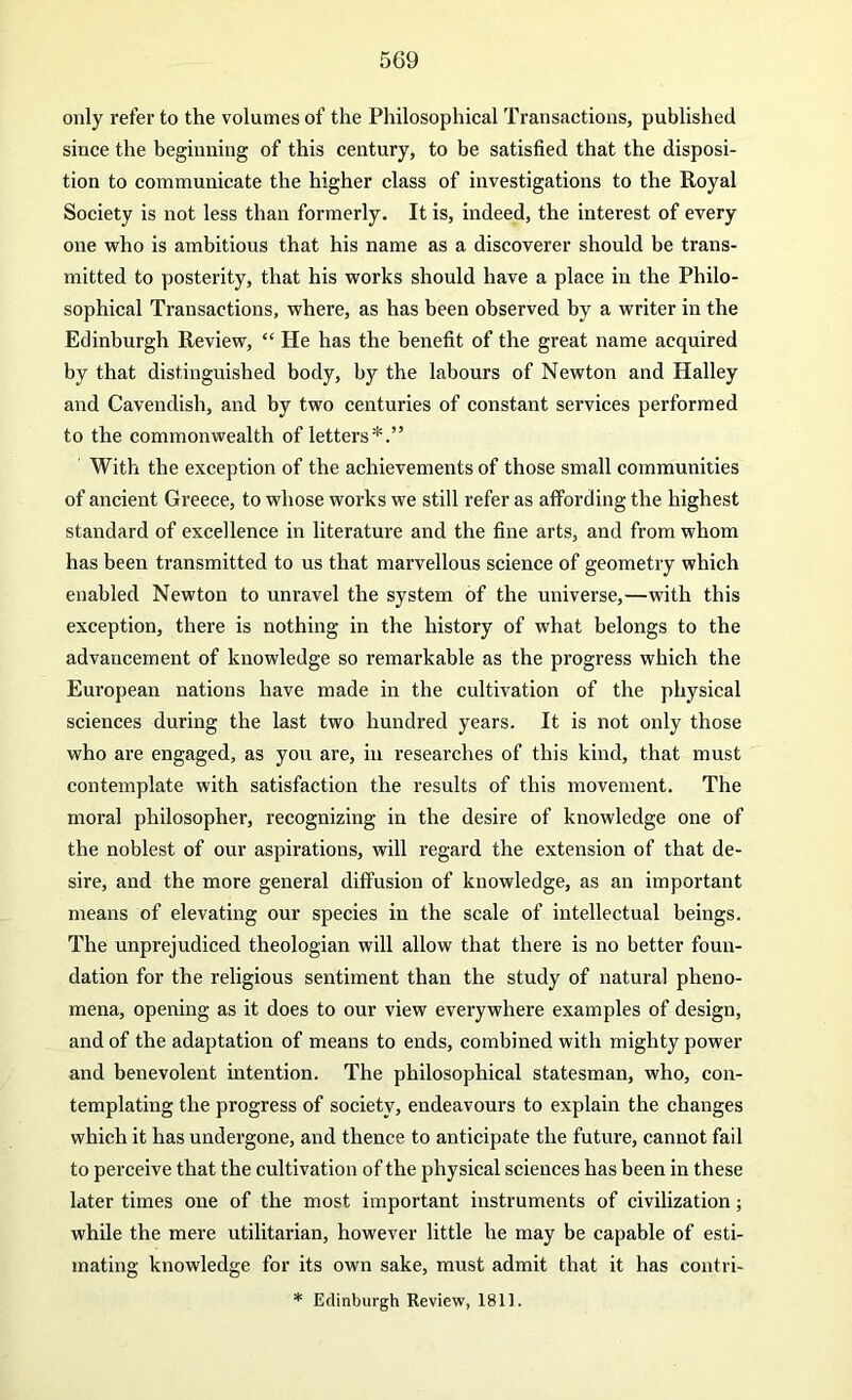 only refer to the volumes of the Philosophical Transactions, published since the beginning of this century, to be satisfied that the disposi- tion to communicate the higher class of investigations to the Royal Society is not less than formerly. It is, indeed, the interest of every one who is ambitious that his name as a discoverer should be trans- mitted to posterity, that his works should have a place in the Philo- sophical Transactions, where, as has been observed by a writer in the Edinburgh Review, “ He has the benefit of the great name acquired by that distinguished body, by the labours of Newton and Halley and Cavendish, and hy two centuries of constant services performed to the commonwealth of letters*.” With the exception of the achievements of those small communities of ancient Greece, to whose works we still refer as affording the highest standard of excellence in literature and the fine arts, and from whom has been transmitted to us that marvellous science of geometry which enabled Newton to unravel the system of the universe,—with this exception, there is nothing in the history of what belongs to the advancement of knowledge so remarkable as the progress which the European nations have made in the cultivation of the physical sciences during the last two hundred years. It is not only those who are engaged, as you are, in researches of this kind, that must contemplate with satisfaction the results of this movement. The moral philosopher, recognizing in the desire of knowledge one of the noblest of our aspirations, will regard the extension of that de- sire, and the more general diffusion of knowledge, as an important means of elevating our species in the scale of intellectual beings. The unprejudiced theologian will allow that there is no better foun- dation for the religious sentiment than the study of natural pheno- mena, opening as it does to our view everywhere examples of design, and of the adaptation of means to ends, combined with mighty power and benevolent intention. The philosophical statesman, who, con- templating the progress of society, endeavours to explain the changes which it has undergone, and thence to anticipate the future, cannot fail to perceive that the cultivation of the physical sciences has been in these later times one of the most important instruments of civilization; while the mere utilitarian, however little he may be capable of esti- mating knowledge for its own sake, must admit that it has contri- * Edinburgh Review, 1811.