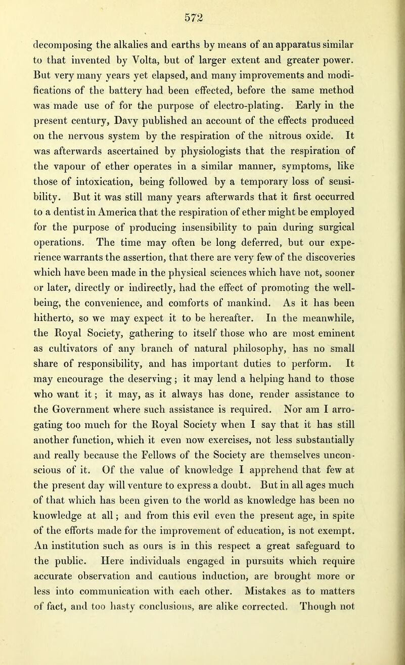 decomposing the alkalies and earths by means of an apparatus similar to that invented by Volta, but of larger extent and greater power. But very many years yet elapsed, and many improvements and modi- fications of the battery had been effected, before the same method was made use of for the purpose of electro-plating. Early in the present century, Davy published an account of the effects produced on the nervous system by the respiration of the nitrous oxide. It was afterwards ascertained by physiologists that the respiration of the vapour of ether operates in a similar manner, symptoms, like those of intoxication, being followed by a temporary loss of sensi- bility. But it was still many years afterwards that it first occurred to a dentist in America that the respiration of ether might be employed for the purpose of producing insensibility to pain during surgical operations. The time may often be long deferred, but our expe- rience warrants the assertion, that there are very few of the discoveries which have been made in the physical sciences which have not, sooner or later, directly or indirectly, had the effect of promoting the well- being, the convenience, and comforts of mankind. As it has been hitherto, so we may expect it to be hereafter. In the meanwhile, the Royal Society, gathering to itself those who are most eminent as cultivators of any branch of natural philosophy, has no small share of responsibility, and has important duties to perform. It may encourage the deserving; it may lend a helping hand to those who want it; it may, as it always has done, render assistance to the Government where such assistance is required. Nor am I arro- gating too much for the Royal Society when I say that it has still another function, which it even now exercises, not less substantially and really because the Fellows of the Society are themselves uncon- scious of it. Of the value of knowledge I apprehend that few at the present day will venture to express a doubt. But in all ages much of that which has been given to the world as knowledge has been no knowledge at all; and from this evil even the present age, in spite of the efforts made for the improvement of education, is not exempt. An institution such as ours is in this respect a great safeguard to the public. Here individuals engaged in pursuits which require accurate observation and cautious induction, are brought more or less into communication with each other. Mistakes as to matters of fact, and too hasty conclusions, are alike corrected. Though not