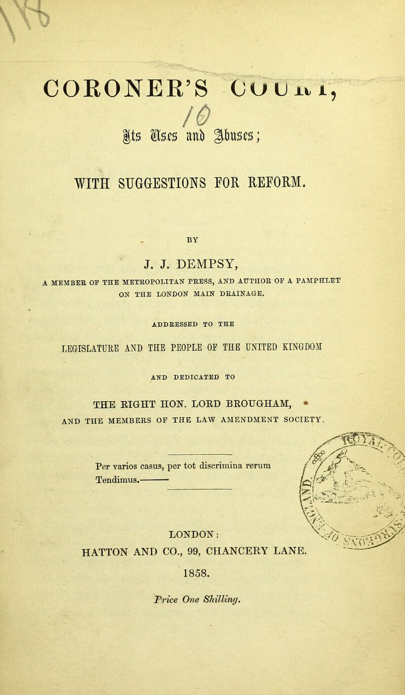 CORONER’S Outxti, /o Its ls.cs anti |bus.cs; WITH SUGGESTIONS FOR REFORM. BY J. J. DEMPSY, A MEMBER OF THE METROPOLITAN PRESS, AND AUTHOR OP A PAMPHLET ON THE LONDON MAIN DRAINAGE. ADDRESSED TO THE LEGISLATURE AND THE PEOPLE OF THE UNITED KINGDOM AND DEDICATED TO THE EIGHT HON. LOED BEOUGHAM, • AND THE MEMBERS OF THE LAW AMENDMENT SOCIETY. Trice One Shilling.