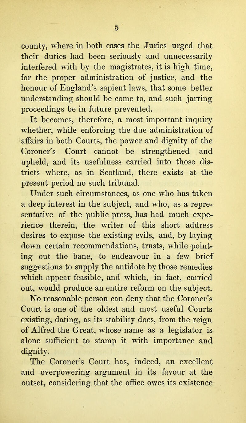 comity, where in both cases the Juries urged that their duties had been seriously and unnecessarily interfered with by the magistrates, it is high time, for the proper administration of justice, and the honour of England’s sapient laws, that some better understanding should be come to, and such jarring proceedings be in future prevented. It becomes, therefore, a most important inquiry whether, while enforcing the due administration of affairs in both Courts, the power and dignity of the Coroner’s Court cannot be strengthened and upheld, and its usefulness carried into those dis- tricts where, as in Scotland, there exists at the present period no such tribunal. Under such circumstances, as one who has taken a deep interest in the subject, and who, as a repre- sentative of the public press, has had much expe- rience therein, the writer of this short address desires to expose the existing evils, and, by laying down certain recommendations, trusts, while point- ing out the bane, to endeavour in a few brief suggestions to supply the antidote by those remedies which appear feasible, and which, in fact, carried out, would produce an entire reform on the subject. No reasonable person can deny that the Coroner’s Court is one of the oldest and most useful Courts existing, dating, as its stability does, from the reign of Alfred the Great, whose name as a legislator is alone sufficient to stamp it with importance and dignity. The Coroner’s Court has, indeed, an excellent and overpowering argument in its favour at the outset, considering that the office owes its existence