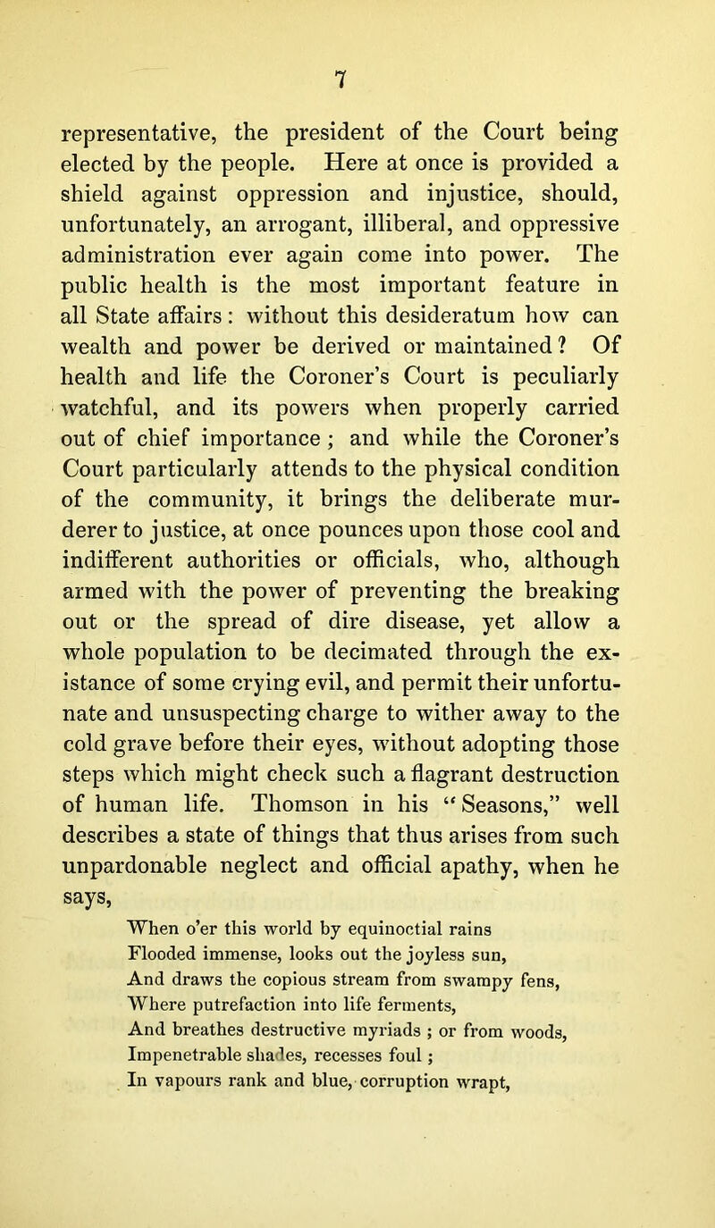 representative, the president of the Court being elected by the people. Here at once is provided a shield against oppression and injustice, should, unfortunately, an arrogant, illiberal, and oppressive administration ever again come into power. The public health is the most important feature in all State affairs: without this desideratum how can wealth and power be derived or maintained ? Of health and life the Coroner’s Court is peculiarly watchful, and its powers when properly carried out of chief importance ; and while the Coroner’s Court particularly attends to the physical condition of the community, it brings the deliberate mur- derer to justice, at once pounces upon those cool and indifferent authorities or officials, who, although armed with the power of preventing the breaking out or the spread of dire disease, yet allow a whole population to be decimated through the ex- istance of some crying evil, and permit their unfortu- nate and unsuspecting charge to wither away to the cold grave before their eyes, without adopting those steps which might check such a flagrant destruction of human life. Thomson in his “Seasons,” well describes a state of things that thus arises from such unpardonable neglect and official apathy, when he says, When o’er this world by equinoctial rains Flooded immense, looks out the joyless sun, And draws the copious stream from swampy fens, Where putrefaction into life ferments, And breathes destructive myriads ; or from woods, Impenetrable shades, recesses foul; In vapours rank and blue, corruption wrapt,