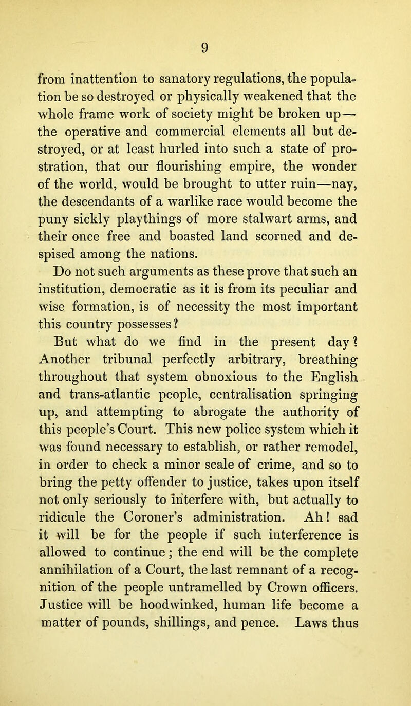 from inattention to sanatory regulations, the popula- tion be so destroyed or physically weakened that the whole frame work of society might be broken up — the operative and commercial elements all but de- stroyed, or at least hurled into such a state of pro- stration, that our flourishing empire, the wonder of the world, would be brought to utter ruin—nay, the descendants of a warlike race would become the puny sickly playthings of more stalwart arms, and their once free and boasted land scorned and de- spised among the nations. Do not such arguments as these prove that such an institution, democratic as it is from its peculiar and wise formation, is of necessity the most important this country possesses? But what do we find in the present day ? Another tribunal perfectly arbitrary, breathing throughout that system obnoxious to the English and trans-atlantic people, centralisation springing up, and attempting to abrogate the authority of this people’s Court. This new police system which it was found necessary to establish, or rather remodel, in order to check a minor scale of crime, and so to bring the petty offender to justice, takes upon itself not only seriously to interfere with, but actually to ridicule the Coroner’s administration. Ah! sad it will be for the people if such interference is allowed to continue; the end will be the complete annihilation of a Court, the last remnant of a recog- nition of the people untramelled by Crown officers. Justice will be hoodwinked, human life become a matter of pounds, shillings, and pence. Laws thus