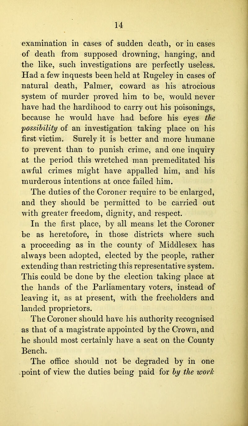 examination in cases of sudden death, or in cases of death from supposed drowning, hanging, and the like, such investigations are perfectly useless. Had a few inquests been held at Rugeley in cases of natural death, Palmer, coward as his atrocious system of murder proved him to be, would never have had the hardihood to carry out his poisonings, because he would have had before his eyes the 'possibility of an investigation taking place on his first victim. Surely it is better and more humane to prevent than to punish crime, and one inquiry at the period this wretched man premeditated his awful crimes might have appalled him, and his murderous intentions at once failed him. The duties of the Coroner require to be enlarged, and they should be permitted to be carried out with greater freedom, dignity, and respect. In the first place, by all means let the Coroner be as heretofore, in those districts where such a proceeding as in the county of Middlesex has always been adopted, elected by the people, rather extending than restricting this representative system. This could be done by the election taking place at the hands of the Parliamentary voters, instead of leaving it, as at present, with the freeholders and landed proprietors. The Coroner should have his authority recognised as that of a magistrate appointed by the Crown, and he should most certainly have a seat on the County Bench. The office should not be degraded by in one point of view the duties being paid for by the work