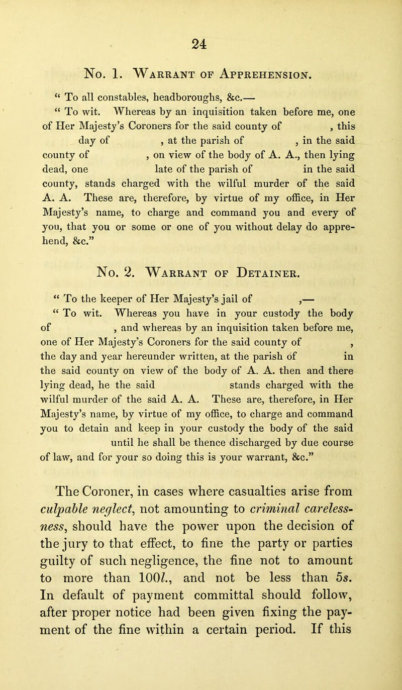 No. 1. Warrant of Apprehension. “ To all constables, headborougks, &c.— “ To wit. Whereas by an inquisition taken before me, one of Her Majesty’s Coroners for the said county of , this day of , at the parish of , in the said county of , on view of the body of A. A., then lying dead, one late of the parish of in the said county, stands charged with the wilful murder of the said A. A. These are, therefore, by virtue of my office, in Her Majesty’s name, to charge and command you and every of you, that you or some or one of you without delay do appre- hend, &c.” No. 2. Warrant of Detainer. “ To the keeper of Her Majesty’s jail of ,— “ To wit. Whereas you have in your custody the body of , and whereas by an inquisition taken before me, one of Her Majesty’s Coroners for the said county of , the day and year hereunder written, at the parish of in the said county on view of the body of A. A. then and there lying dead, he the said stands charged with the wilful murder of the said A. A. These are, therefore, in Her Majesty’s name, by virtue of my office, to charge and command you to detain and keep in your custody the body of the said until he shall be thence discharged by due course of law, and for your so doing this is your warrant, &c.” The Coroner, in cases where casualties arise from culpable neglect, not amounting to criminal careless- ness, should have the power upon the decision of the jury to that effect, to fine the party or parties guilty of such negligence, the fine not to amount to more than 100£., and not be less than 5s. In default of payment committal should follow, after proper notice had been given fixing the pay- ment of the fine within a certain period. If this
