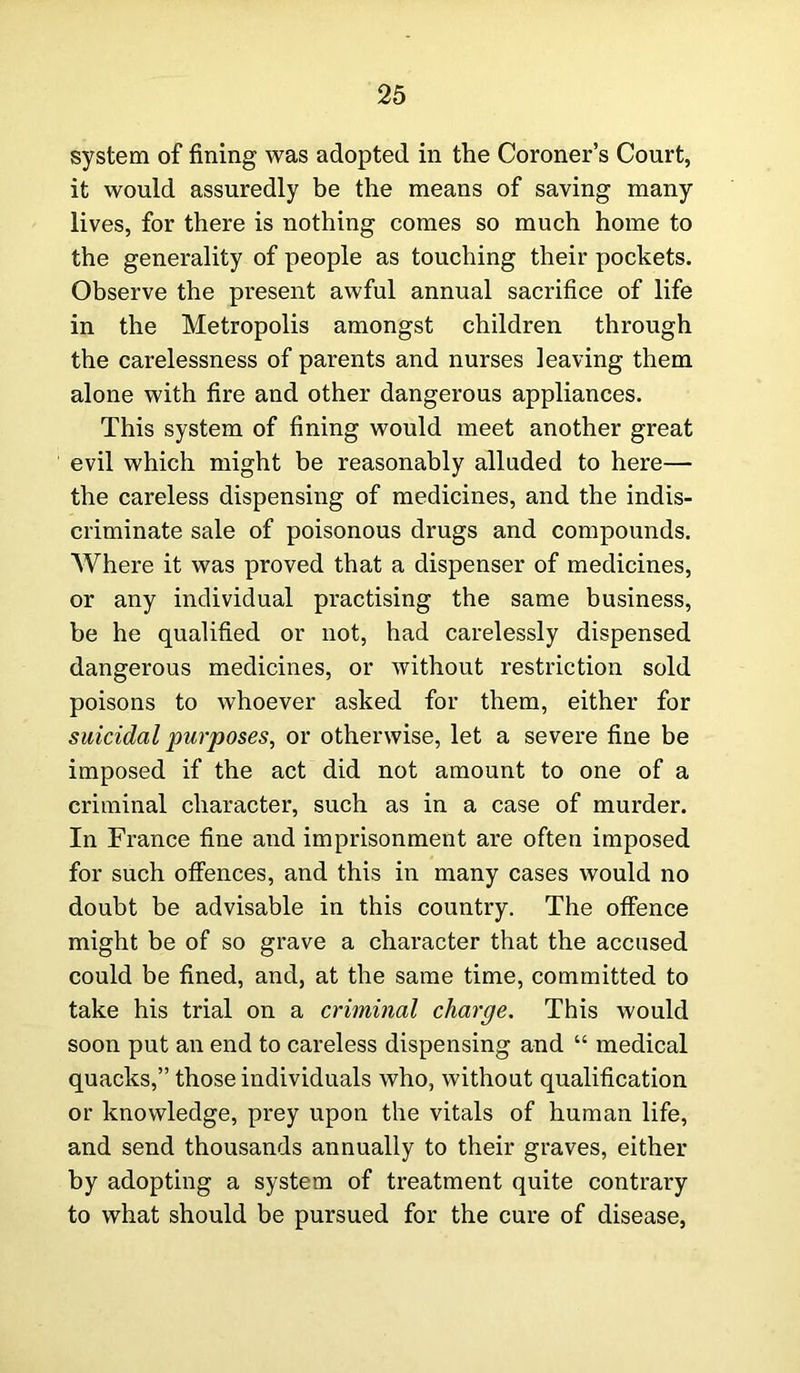 system of fining was adopted in the Coroner’s Court, it would assuredly be the means of saving many lives, for there is nothing comes so much home to the generality of people as touching their pockets. Observe the present awful annual sacrifice of life in the Metropolis amongst children through the carelessness of parents and nurses leaving them alone with fire and other dangerous appliances. This system of fining would meet another great evil which might be reasonably alluded to here— the careless dispensing of medicines, and the indis- criminate sale of poisonous drugs and compounds. Where it was proved that a dispenser of medicines, or any individual practising the same business, be he qualified or not, had carelessly dispensed dangerous medicines, or without restriction sold poisons to whoever asked for them, either for suicidal purposes, or otherwise, let a severe fine be imposed if the act did not amount to one of a criminal character, such as in a case of murder. In France fine and imprisonment are often imposed for such offences, and this in many cases would no doubt be advisable in this country. The offence might be of so grave a character that the accused could be fined, and, at the same time, committed to take his trial on a criminal charge. This would soon put an end to careless dispensing and “ medical quacks,” those individuals who, without qualification or knowledge, prey upon the vitals of human life, and send thousands annually to their graves, either by adopting a system of treatment quite contrary to what should be pursued for the cure of disease,