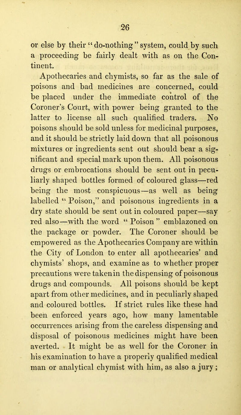 or else by their “ do-nothing” system, could by such a proceeding be fairly dealt with as on the Con- tinent. Apothecaries and chymists, so far as the sale of poisons and bad medicines are concerned, could be placed under the immediate control of the Coroner’s Court, with power being granted to the latter to license all such qualified traders. No poisons should be sold unless for medicinal purposes, and it should be strictly laid down that all poisonous mixtures or ingredients sent out should bear a sig- nificant and special mark upon them. All poisonous drugs or embrocations should be sent out in pecu- liarly shaped bottles formed of coloured glass—red being the most conspicuous—as well as being labelled “ Poison,” and poisonous ingredients in a dry state should be sent out in coloured paper—say red also—with the word “ Poison ” emblazoned on the package or powder. The Coroner should be empowered as the Apothecaries Company are within the City of London to enter all apothecaries’ and chymists’ shops, and examine as to whether proper precautions were taken in the dispensing of poisonous drugs and compounds. All poisons should be kept apart from other medicines, and in peculiarly shaped and coloured bottles. If strict rules like these had been enforced years ago, how many lamentable occurrences arising from the careless dispensing and disposal of poisonous medicines might have been averted. It might be as well for the Coroner in his examination to have a properly qualified medical man or analytical chymist with him, as also a jury;