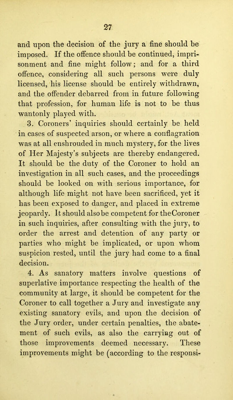 and upon the decision of the jury a fine should be imposed. If the offence should be continued, impri- sonment and fine might follow; and for a third offence, considering all such persons were duly licensed, his license should be entirely withdrawn, and the offender debarred from in future following that profession, for human life is not to be thus wantonly played with. 3. Coroners’ inquiries should certainly be held in cases of suspected arson, or where a conflagration was at all enshrouded in much mystery, for the lives of Her Majesty’s subjects are thereby endangered. It should be the duty of the Coroner to hold an investigation in all such cases, and the proceedings should be looked on with serious importance, for although life might not have been sacrificed, yet it has been exposed to danger, and placed in extreme jeopardy. It should alsobe competent for theCoroner in such inquiries, after consulting with the jury, to order the arrest and detention of any party or parties who might be implicated, or upon whom suspicion rested, until the jury had come to a final decision. 4. As sanatory matters involve questions of superlative importance respecting the health of the community at large, it should be competent for the Coroner to call together a Jury and investigate any existing sanatory evils, and upon the decision of the Jury order, under certain penalties, the abate- ment of such evils, as also the carrying out of those improvements deemed necessary. These improvements might be (according to the responsi-