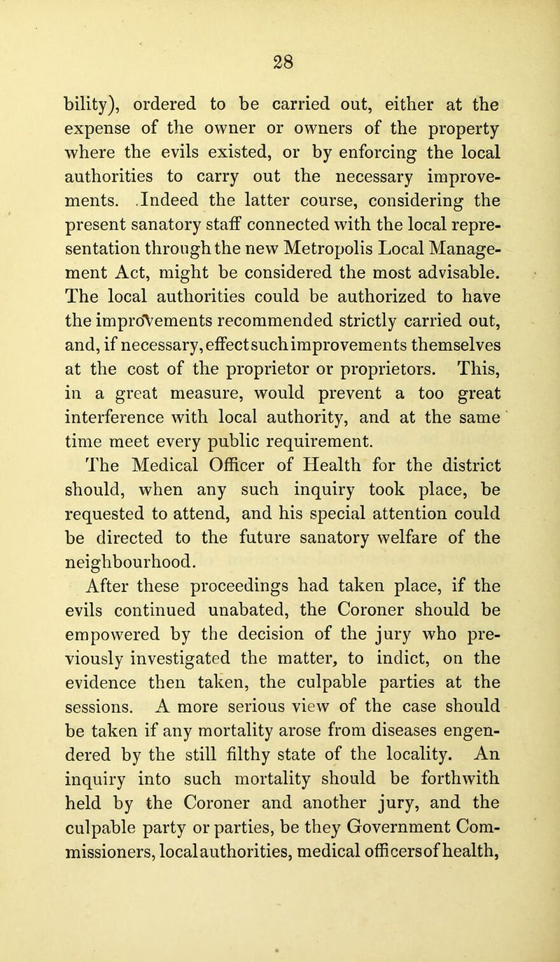 bility), ordered to be carried out, either at the expense of the owner or owners of the property where the evils existed, or by enforcing the local authorities to carry out the necessary improve- ments. .Indeed the latter course, considering the present sanatory staff connected with the local repre- sentation through the new Metropolis Local Manage- ment Act, might be considered the most advisable. The local authorities could be authorized to have the improvements recommended strictly carried out, and, if necessary, effect such improvements themselves at the cost of the proprietor or proprietors. This, in a great measure, would prevent a too great interference with local authority, and at the same time meet every public requirement. The Medical Officer of Health for the district should, when any such inquiry took place, be requested to attend, and his special attention could be directed to the future sanatory welfare of the neighbourhood. After these proceedings had taken place, if the evils continued unabated, the Coroner should be empowered by the decision of the jury who pre- viously investigated the matter, to indict, on the evidence then taken, the culpable parties at the sessions. A more serious view of the case should be taken if any mortality arose from diseases engen- dered by the still filthy state of the locality. An inquiry into such mortality should be forthwith held by the Coroner and another jury, and the culpable party or parties, be they Government Com- missioners, local authorities, medical officers of health,