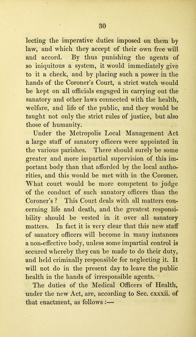 lecting the imperative duties imposed on them by law, and which they accept of their own free will and accord. By thus punishing the agents of so iniquitous a system, it would immediately give to it a check, and by placing such a power in the hands of the Coroner’s Court, a strict watch would be kept on all officials engaged in carrying out the sanatory and other laws connected with the health, welfare, and life of the public, and they would be taught not only the strict rules of justice, but also those of humanity. Under the Metropolis Local Management Act a large staff of sanatory officers were appointed in the various parishes. There should surely be some greater and more impartial supervision of this im- portant body than that afforded by the local autho- rities, and this would be met with in the Coroner. What court would be more competent to judge of the conduct of. such sanatory officers than the Coroner’s ? This Court deals with all matters con- cerning life and death, and the greatest responsi- bility should be vested in it over all sanatory matters. In fact it is very clear that this new staff of sanatory officers will become in many instances a non-effective body, unless some impartial control is secured whereby they can be made to do their duty, and held criminally responsible for neglecting it. It will not do in the present day to leave the public health in the hands of irresponsible agents. The duties of the Medical Officers of Health, under the new Act, are, according to Sec. cxxxii. of that enactment, as follows :—