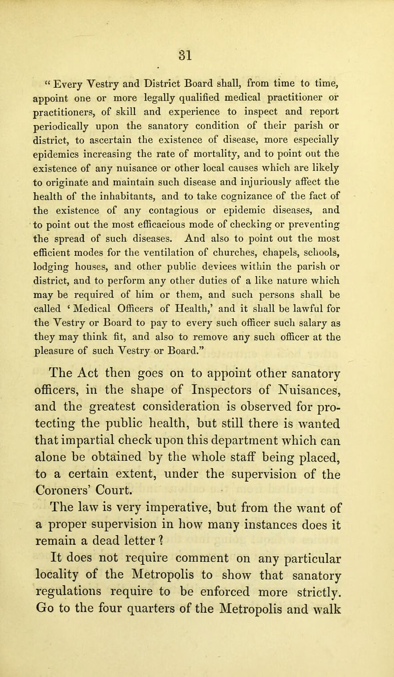 “ Every Yestry and District Board shall, from time to time, appoint one or more legally qualified medical practitioner or practitioners, of skill and experience to inspect and report periodically upon the sanatory condition of their parish or district, to ascertain the existence of disease, more especially epidemics increasing the rate of mortality, and to point out the existence of any nuisance or other local causes which are likely to originate and maintain such disease and injuriously affect the health of the inhabitants, and to take cognizance of the fact of the existence of any contagious or epidemic diseases, and to point out the most efficacious mode of checking or preventing the spread of such diseases. And also to point out the most efficient modes for the ventilation of churches, chapels, schools, lodging houses, and other public devices within the parish or district, and to perform any other duties of a like nature which may be required of him or them, and such persons shall be called ‘ Medical Officers of Health,’ and it shall be lawful for the Yestry or Board to pay to every such officer such salary as they may think fit, and also to remove any such officer at the pleasure of such Vestry or Board.” The Act then goes on to appoint other sanatory- officers, in the shape of Inspectors of Nuisances, and the greatest consideration is observed for pro- tecting the public health, but still there is wanted that impartial check upon this department which can alone be obtained by the whole staff being placed, to a certain extent, under the supervision of the Coroners’ Court. The law is very imperative, but from the want of a proper supervision in how many instances does it remain a dead letter \ It does not require comment on any particular locality of the Metropolis to show that sanatory regulations require to be enforced more strictly. Go to the four quarters of the Metropolis and walk