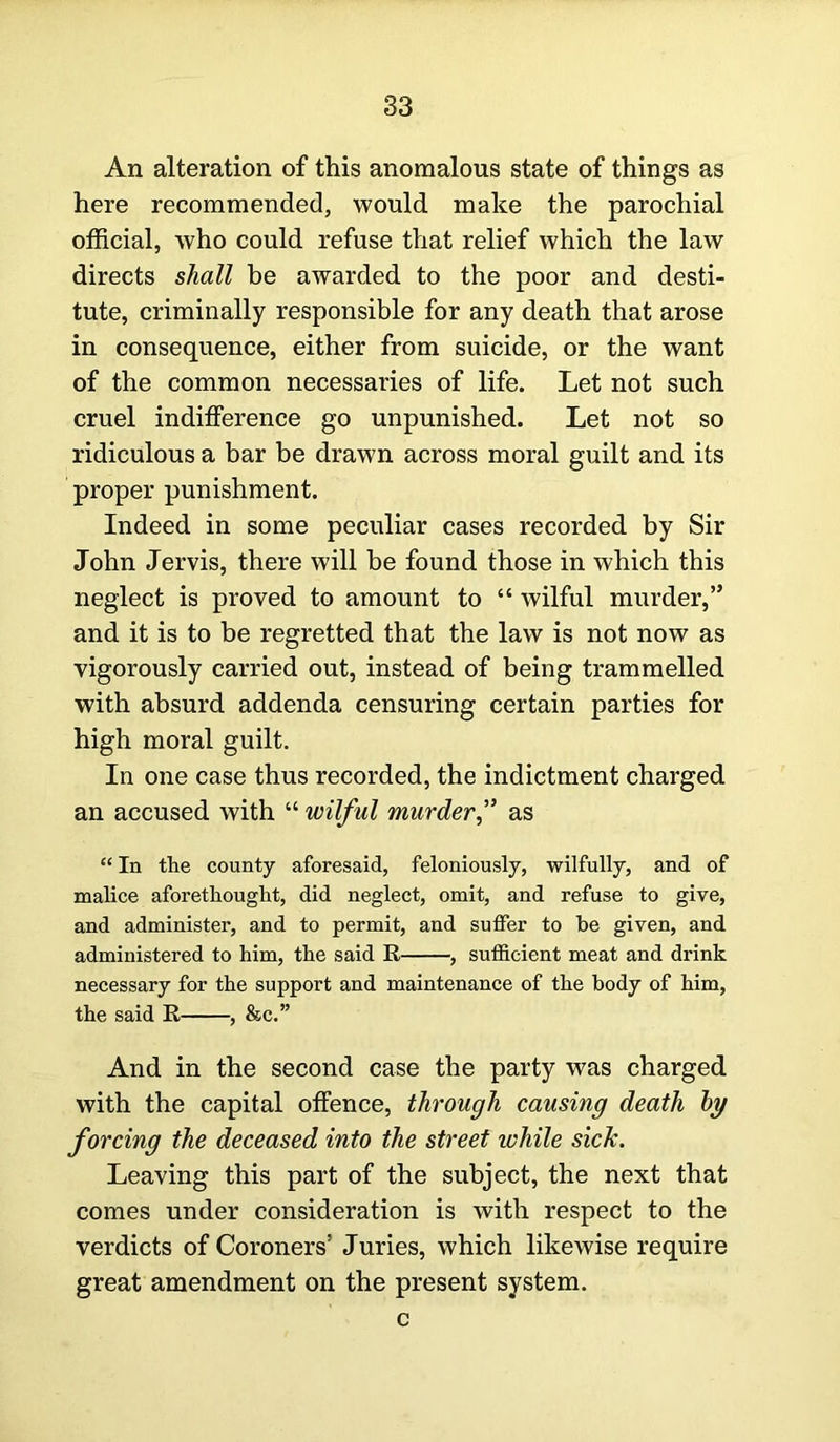 An alteration of this anomalous state of things as here recommended, would make the parochial official, who could refuse that relief which the law directs shall be awarded to the poor and desti- tute, criminally responsible for any death that arose in consequence, either from suicide, or the want of the common necessaries of life. Let not such cruel indifference go unpunished. Let not so ridiculous a bar be drawn across moral guilt and its proper punishment. Indeed in some peculiar cases recorded by Sir John Jervis, there will be found those in which this neglect is proved to amount to “ wilful murder,” and it is to be regretted that the law is not now as vigorously carried out, instead of being trammelled with absurd addenda censuring certain parties for high moral guilt. In one case thus recorded, the indictment charged an accused with “ wilful murderas “ In the county aforesaid, feloniously, wilfully, and of malice aforethought, did neglect, omit, and refuse to give, and administer, and to permit, and suffer to be given, and administered to him, the said R , sufficient meat and drink necessary for the support and maintenance of the body of him, the said R , &c.” And in the second case the party was charged with the capital offence, through causing death by forcing the deceased into the street while sick. Leaving this part of the subject, the next that comes under consideration is with respect to the verdicts of Coroners’ Juries, which likewise require great amendment on the present system. c