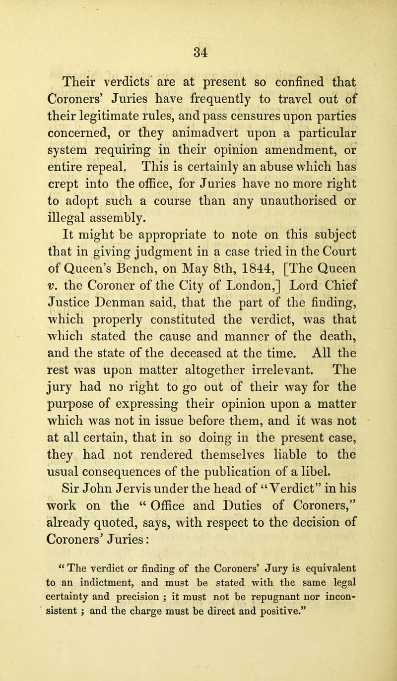 Their verdicts' are at present so confined that Coroners’ Juries have frequently to travel out of their legitimate rules, and pass censures upon parties concerned, or they animadvert upon a particular system requiring in their opinion amendment, or entire repeal. This is certainly an abuse which has crept into the office, for Juries have no more right to adopt such a course than any unauthorised or illegal assembly. It might be appropriate to note on this subject that in giving judgment in a case tried in the Court of Queen’s Bench, on May 8th, 1844, [The Queen v. the Coroner of the City of London,] Lord Chief Justice Denman said, that the part of the finding, which properly constituted the verdict, was that which stated the cause and manner of the death, and the state of the deceased at the time. All the rest was upon matter altogether irrelevant. The jury had no right to go out of their way for the purpose of expressing their opinion upon a matter which was not in issue before them, and it was not at all certain, that in so doing in the present case, they had not rendered themselves liable to the usual consequences of the publication of a libel. Sir John Jervis under the head of “Verdict” in his work on the “ Office and Duties of Coroners,” already quoted, says, with respect to the decision of Coroners’ Juries: “ The verdict or finding of the Coroners’ Jury is equivalent to an indictment, and must be stated with the same legal certainty and precision ; it must not be repugnant nor incon- sistent ; and the charge must be direct and positive.”