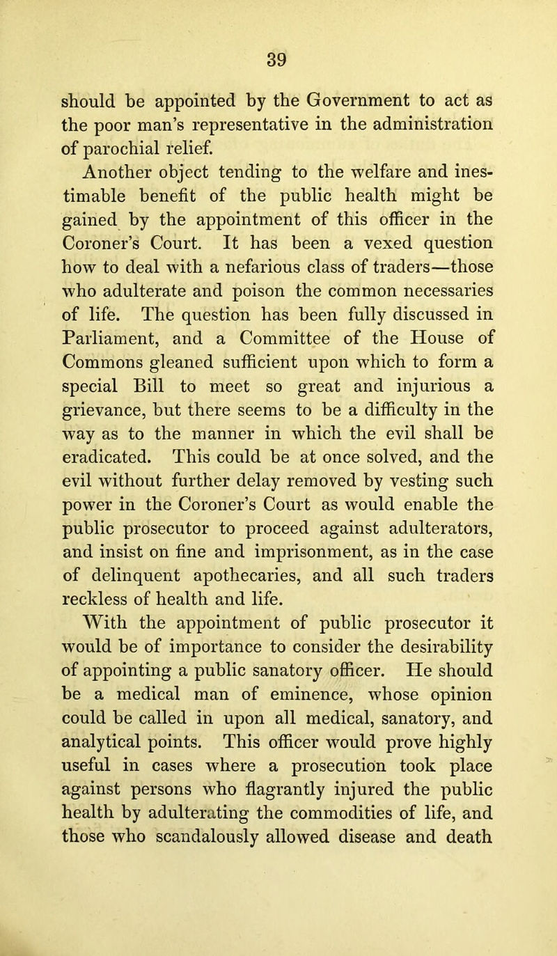 should be appointed by the Government to act as the poor man’s representative in the administration of parochial relief. Another object tending to the welfare and ines- timable benefit of the public health might be gained by the appointment of this officer in the Coroner’s Court. It has been a vexed question how to deal with a nefarious class of traders—those who adulterate and poison the common necessaries of life. The question has been fully discussed in Parliament, and a Committee of the House of Commons gleaned sufficient upon which to form a special Bill to meet so great and injurious a grievance, but there seems to be a difficulty in the way as to the manner in which the evil shall be eradicated. This could be at once solved, and the evil without further delay removed by vesting such power in the Coroner’s Court as would enable the public prosecutor to proceed against adulterators, and insist on fine and imprisonment, as in the case of delinquent apothecaries, and all such traders reckless of health and life. With the appointment of public prosecutor it would be of importance to consider the desirability of appointing a public sanatory officer. He should be a medical man of eminence, whose opinion could be called in upon all medical, sanatory, and analytical points. This officer would prove highly useful in cases where a prosecution took place against persons who flagrantly injured the public health by adulterating the commodities of life, and those who scandalously allowed disease and death