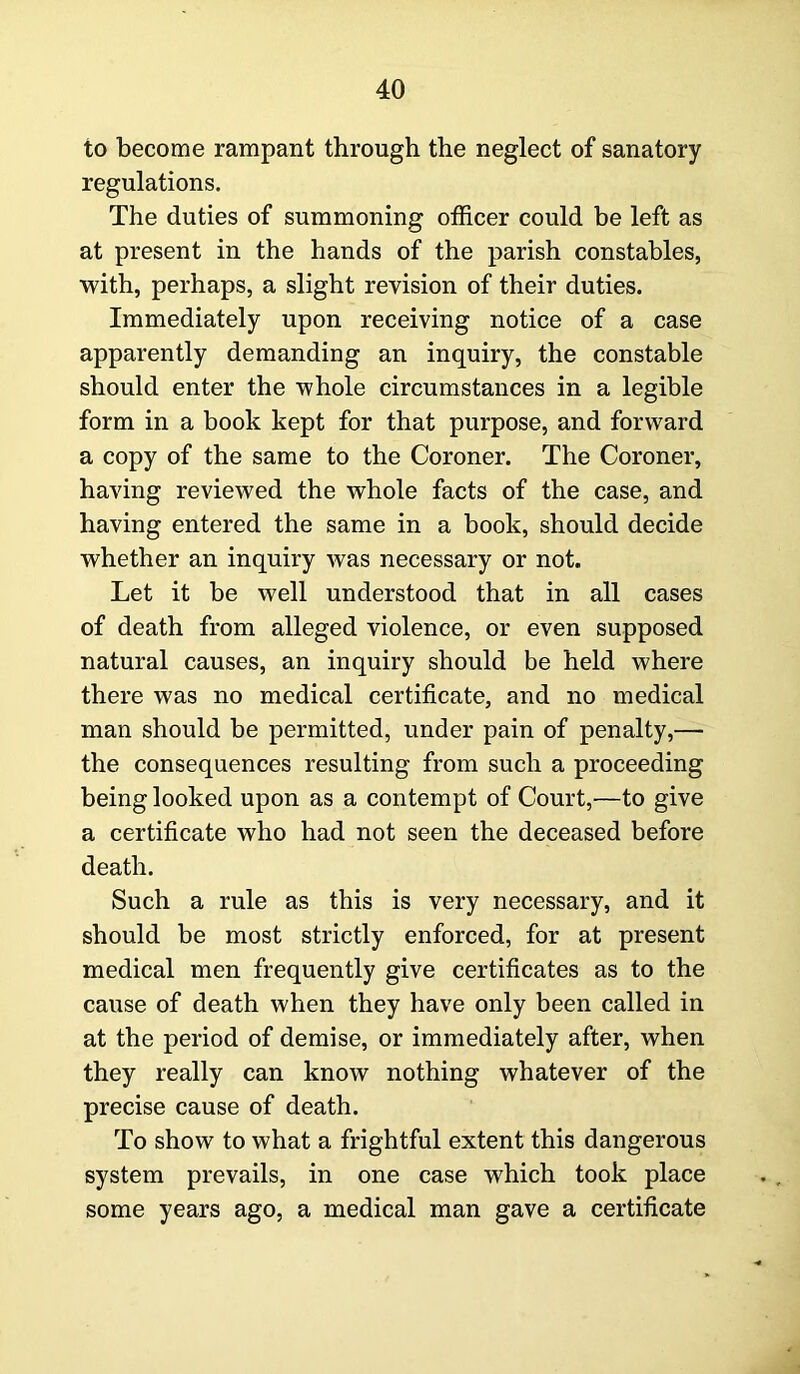 to become rampant through the neglect of sanatory regulations. The duties of summoning officer could be left as at present in the hands of the parish constables, with, perhaps, a slight revision of their duties. Immediately upon receiving notice of a case apparently demanding an inquiry, the constable should enter the whole circumstances in a legible form in a book kept for that purpose, and forward a copy of the same to the Coroner. The Coroner, having reviewed the whole facts of the case, and having entered the same in a book, should decide whether an inquiry was necessary or not. Let it be well understood that in all cases of death from alleged violence, or even supposed natural causes, an inquiry should be held where there was no medical certificate, and no medical man should be permitted, under pain of penalty,— the consequences resulting from such a proceeding being looked upon as a contempt of Court,—to give a certificate who had not seen the deceased before death. Such a rule as this is very necessary, and it should be most strictly enforced, for at present medical men frequently give certificates as to the cause of death when they have only been called in at the period of demise, or immediately after, when they really can know nothing whatever of the precise cause of death. To show to what a frightful extent this dangerous system prevails, in one case which took place some years ago, a medical man gave a certificate