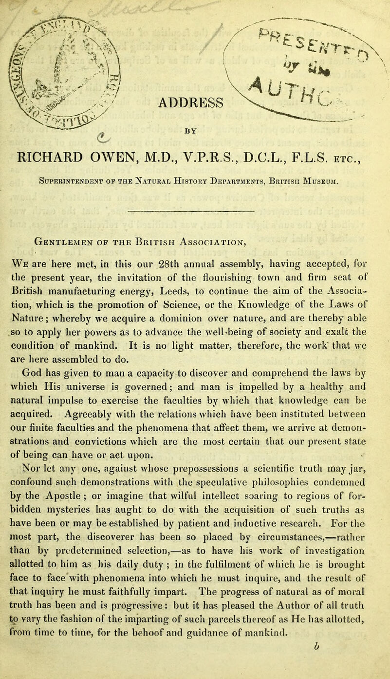 ADDRESS BY \ RICHARD OWEN, M.D., V.P.R.S., D.C.L., F.L.S. etc., Superintendent op tiie Natural History Departments, British Museum. Gentlemen of the British Association, We are here met, in this our 28th annual assembly, having accepted, for the present year, the invitation of the flourishing town and firm seat of British manufacturing energy, Leeds, to continue the aim of the Associa- tion, which is the promotion of Science, or the Knowledge of the Laws of Nature; whereby we acquire a dominion over nature, and are thereby able so to apply her powers as to advance the well-being of society and exalt the condition of mankind. It is no light matter, therefore, the work' that we are here assembled to do. God has given to man a capacity to discover and comprehend the laws by which His universe is governed; and man is impelled by a healthy and natural impulse to exercise the faculties by which that knowledge can be acquired. Agreeably with the relations which have been instituted between our finite faculties and the phenomena that affect them, we arrive at demon- strations and convictions which are the most certain that our present state of being can have or act upon. Nor let any one, against whose prepossessions a scientific truth may jar, confound such demonstrations with the speculative philosophies condemned by the Apostle ; or imagine that wilful intellect soaring to regions of for- bidden mysteries has aught to do with the acquisition of such truths as have been or may be established by patient and inductive research. For the most part, the discoverer has been so placed by circumstances,—rather than by predetermined selection,—as to have his work of investigation allotted to him as his daily duty ; in the fulfilment of which he is brought face to face with phenomena into which he must inquire, and the result of that inquiry he must faithfully impart. The progress of natural as of moral truth has been and is progressive: but it has pleased the Author of all truth to vary the fashion of the imparting of such parcels thereof as He has allotted, from time to time, for the behoof and guidance of mankind. b