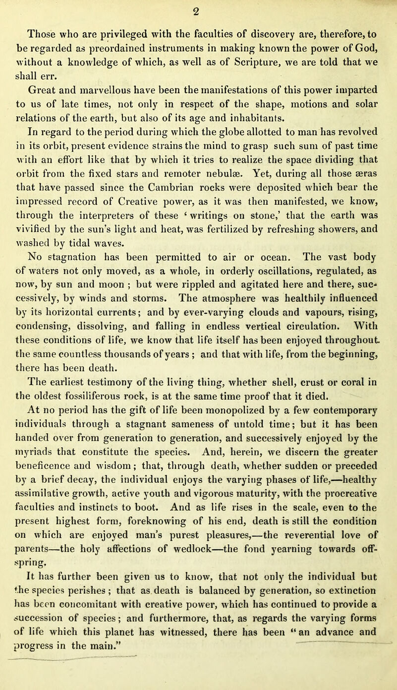 Those who are privileged with the faculties of discovery are, therefore, to be regarded as preordained instruments in making known the power of God, without a knowledge of which, as well as of Scripture, we are told that we shall err. Great and marvellous have been the manifestations of this power imparted to us of late times, not only in respect of the shape, motions and solar relations of the earth, but also of its age and inhabitants. In regard to the period during which the globe allotted to man has revolved in its orbit, present evidence strains the mind to grasp such sum of past time with an effort like that by which it tries to realize the space dividing that orbit from the fixed stars and remoter nebulae. Yet, during all those aeras that have passed since the Cambrian rocks were deposited which bear the impressed record of Creative power, as it was then manifested, we know, through the interpreters of these ‘ writings on stone,’ that the earth was vivified by the sun’s light and heat, was fertilized by refreshing showers, and washed by tidal waves. No stagnation has been permitted to air or ocean. The vast body of waters not only moved, as a whole, in orderly oscillations, regulated, as now, by sun and moon ; but were rippled and agitated here and there, suc- cessively, by winds and storms. The atmosphere was healthily influenced by its horizontal currents; and by ever-varying clouds and vapours, rising, condensing, dissolving, and falling in endless vertical circulation. With these conditions of life, we know that life itself has been enjoyed throughout the same countless thousands of years ; and that with life, from the beginning, there has been death. The earliest testimony of the living thing, whether shell, crust or coral in the oldest fossiliferous rock, is at the same time proof that it died. At no period has the gift of life been monopolized by a few contemporary individuals through a stagnant sameness of untold time; but it has been handed over from generation to generation, and successively enjoyed by the myriads that constitute the species. And, herein, we discern the greater beneficence and wisdom; that, through death, whether sudden or preceded by a brief decay, the individual enjoys the varying phases of life,—healthy assimilative growth, active youth and vigorous maturity, with the procreative faculties and instincts to boot. And as life rises in the scale, even to the present highest form, foreknowing of his end, death is still the condition on which are enjoyed man’s purest pleasures,—the reverential love of parents—the holy affections of wedlock—the fond yearning towards off- spring. It has further been given us to know, that not only the individual but the species perishes; that as death is balanced by generation, so extinction has been concomitant with creative power, which has continued to provide a succession of species; and furthermore, that, as regards the varying forms of life which this planet has witnessed, there has been “ an advance and progress in the main.”