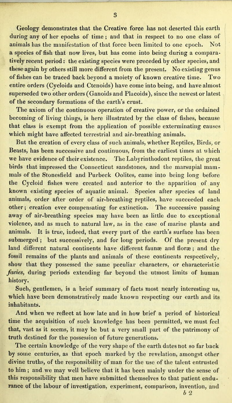 Geology demonstrates that the Creative force has not deserted this earth during any of her epochs of time; and that in respect to no one class of animals has the manifestation of that force been limited to one epoch. Not a species of fish that now lives, but has come into being during a compara- tively recent period: the existing species were preceded by other species, and these again by others still more different from the present. No existing genus of fishes can be traced back beyond a moiety of known creative time. Two entire orders (Cycloids and Ctenoids) have come into being, and have almost superseded two other orders (Ganoids and Placoids), since the newest or latest of the secondary formations of the earth’s crust. The axiom of the continuous operation of creative power, or the ordained becoming of living things, is here illustrated by the class of fishes, because that class is exempt from the application of possible exterminating causes which might have affected terrestrial and air-breathing animals. But the creation of every class of such animals, whether Reptiles, Birds, or Beasts, has been successive and continuous, from the earliest times at which we have evidence of their existence. The Labyrinthodont reptiles, the great birds that impressed the Connecticut sandstones, and the marsupial mam- mals of the Stonesfield and Purbeck Oolites, came into being long before the Cycloid fishes were created and anterior to the apparition of any known existing species of aquatic animal. Species after species of land animals, order after order of air-breathing reptiles, have succeeded each other; creation ever compensating for extinction. The successive passing away of air-breathing species may have been as little due to exceptional violence, and as much to natural law, as in the case of marine plants and animals. It is true, indeed, that every part of the earth’s surface has been submerged ; but successively, and for long periods. Of the present dry land different natural continents have different faunas and flora ; and the fossil remains of the plants and animals of these continents respectively, show that they possessed the same peculiar characters, or characteristic facies, during periods extending far beyond the utmost limits of human history. Such, gentlemen, is a brief summary of facts most nearly interesting us, which have been demonstratively made known respecting our earth and its inhabitants. And when we reflect at how late and in how brief a period of historical time the acquisition of such knowledge has been permitted, we must feel that, vast as it seems, it may be but a very small part of the patrimony of truth destined for the possession of future generations. The certain knowledge of the very shape of the earth dates not so far back by some centuries, as that epoch marked by the revelation, amongst other divine truths, of the responsibility of man for the use of the talent entrusted to him; and we may well believe that it has been mainly under the sense of this responsibility that men have submitted themselves to that patient endu- rance of the labour of investigation, experiment, comparison, invention, and b 2