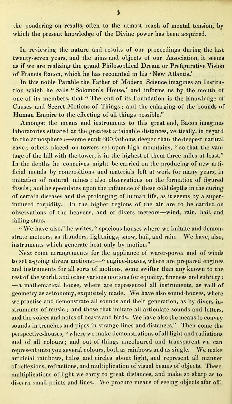 the pondering on results, often to the utmost reach of mental tension, by which the present knowledge of the Divine power has been acquired. In reviewing the nature and results of our proceedings during the last twenty-seven years, and the aims and objects of our Association, it seems as if we are realizing the grand Philosophical Dream or Prefigurative Vision of Francis Bacon, which he has recounted in his ‘ New Atlantis.’ In this noble Parable the Father of Modern Science imagines an Institu- tion which he calls “ Solomon’s House,” and informs us by the mouth of one of its members, that “ The end of its Foundation is the Knowledge of Causes and Secret Motions of Things ; and the enlarging of the bounds of Human Empire to the effecting of all things possible.” Amongst the means and instruments to this great end, Bacon imagines laboratories situated at the greatest attainable distances, vertically, in regard to the atmosphere;—some sunk 600 fathoms deeper than the deepest natural cave; others placed on towers set upon high mountains, “ so that the van- tage of the hill with the tower, is in the highest of them three miles at least.” In the depths he conceives might be carried on the producing of new arti- ficial metals by compositions and materials left at work for many years, in imitation of natural mines ; also observations on the formation of figured fossils; and he speculates upon the influence of these cold depths in the curing of certain diseases and the prolonging of human life, as it seems by a super- induced torpidity. In the higher regions of the air are to be carried on observations of the heavens, and of divers meteors—wind, rain, hail, and falling stars. “ We have also,” he writes, “ spacious houses where we imitate and demon- strate meteors, as thunders, lightnings, snow, hail, and rain. We have, also, instruments which generate heat only by motion.” Next come arrangements for the appliance of water-power and of winds to set a-going divers motions:—“ engine-houses, where are prepared engines and instruments for all sorts of motions, some swifter than any known to the rest of the world, and other various motions for equality, fineness and subtilty : —a mathematical house, where are represented all instruments, as well of geometry as astronomy, exquisitely made. We have also sound-houses, where we practise and demonstrate all sounds and their generation, as by divers in- struments of music ; and those that imitate all articulate sounds and letters, and the voices and notes of beasts and birds. We have also the means to convey sounds in trenches and pipes in strange lines and distances.” Then come the perspective-houses, “where we make demonstrations of all light and radiations and of all colours ; and out of things uncoloured and transparent we can represent unto you several colours, botii as rainbows and as single. We make artificial rainbows, halos and circles about light, and represent all manner of reflexions, refractions, and multiplication of visual beams of objects. These multiplications of light we carry to great distances, and make so sharp as to discern small points and lines. We procure means of seeing objects afar off,