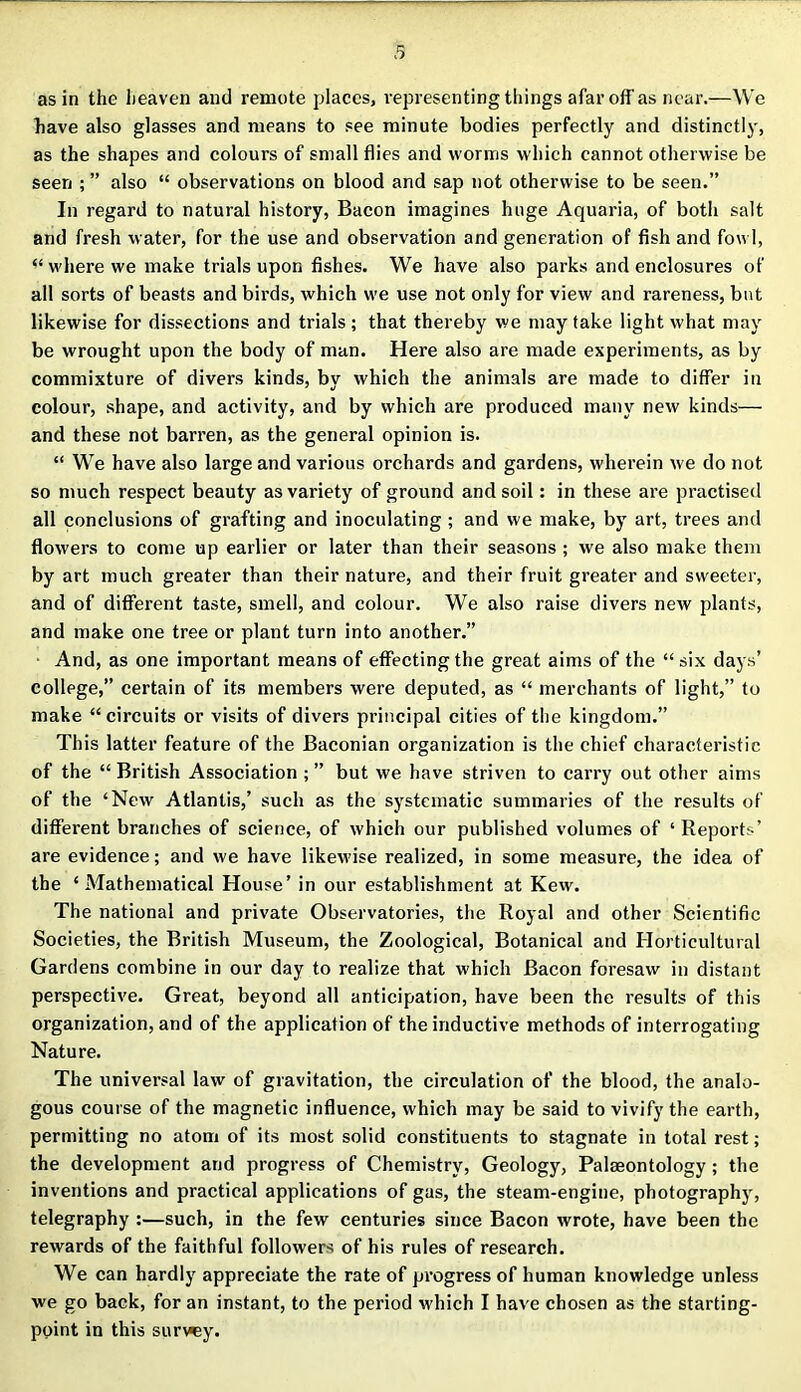 as in the heaven and remote places, representing things afar off as near.—We have also glasses and means to see minute bodies perfectly and distinctly, as the shapes and colours of small flies and worms which cannot otherwise be seen ; ” also “ observations on blood and sap not otherwise to be seen.” In regard to natural history, Bacon imagines huge Aquaria, of both salt and fresh water, for the use and observation and generation of fish and fowl, “ where we make trials upon fishes. We have also parks and enclosures of all sorts of beasts and birds, which we use not only for view and rareness, but likewise for dissections and trials; that thereby we may take light what may be wrought upon the body of man. Here also are made experiments, as by commixture of divers kinds, by which the animals are made to differ in colour, shape, and activity, and by which are produced many new kinds— and these not barren, as the general opinion is. “ We have also large and various orchards and gardens, wherein we do not so much respect beauty as variety of ground and soil: in these are practised all conclusions of grafting and inoculating; and we make, by art, trees and flowers to come up earlier or later than their seasons ; we also make them by art much greater than their nature, and their fruit greater and sweeter, and of different taste, smell, and colour. We also raise divers new plants, and make one tree or plant turn into another.” And, as one important means of effecting the great aims of the “six days’ college,” certain of its members were deputed, as “ merchants of light,” to make “circuits or visits of divers principal cities of the kingdom.” This latter feature of the Baconian organization is the chief characteristic of the “ British Association ; ” but we have striven to carry out other aims of the ‘New Atlantis,’ such as the systematic summaries of the results of different branches of science, of which our published volumes of ‘ Reports’ are evidence; and we have likewise realized, in some measure, the idea of the ‘ Mathematical House’ in our establishment at Kew. The national and private Observatories, the Royal and other Scientific Societies, the British Museum, the Zoological, Botanical and Horticultural Gardens combine in our day to realize that which Bacon foresaw in distant perspective. Great, beyond all anticipation, have been the results of this organization, and of the application of the inductive methods of interrogating Nature. The universal law of gravitation, the circulation of the blood, the analo- gous course of the magnetic influence, which may be said to vivify the earth, permitting no atom of its most solid constituents to stagnate in total rest; the development and progress of Chemistry, Geology, Palaeontology; the inventions and practical applications of gas, the steam-engine, photography, telegraphy :—such, in the few centuries since Bacon wrote, have been the rewards of the faithful followers of his rules of research. We can hardly appreciate the rate of progress of human knowledge unless we go back, for an instant, to the period which I have chosen as the starting- point in this survey.