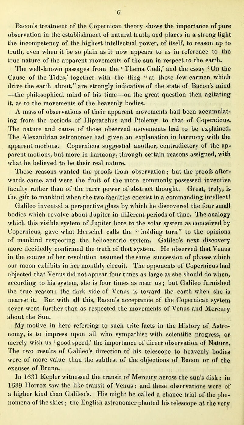 Bacon’s treatment of the Copernican theory shows the importance of pure observation in the establishment of natural truth, and places in a strong light the incompetency of the highest intellectual power, of itself, to reason up to truth, even when it be so plain as it now appears to us in reference to the true nature of the apparent movements of the sun in respect to the earth. The well-known passages from the * Thema Coeli,’ and the essay ‘ On the Cause of the Tides,’ together with the fling “ at those few carmen which drive the earth about,” are strongly indicative of the state of Bacon’s mind —the philosophical mind of his time—on the great question then agitating it, as to the movements of the heavenly bodies. A mass of observations of their apparent movements had been accumulat- ing from the periods of Hipparchus and Ptolemy to that of Copernicus. The nature and cause of those observed movements had to be explained. The Alexandrian astronomer had given an explanation in harmony with the apparent motions. Copernicus suggested another, contradictory of the ap- parent motions, but more in harmony, through certain reasons assigned, with what he believed to be their real nature. These reasons wanted the proofs from observation ; but the proofs after- wards came, and were the fruit of the more commonly possessed inventive faculty rather than of the rarer power of abstract thought. Great, truly, is the gift to mankind when the two faculties coexist in a commanding intellect! Galileo invented a perspective glass by which he discovered the four small bodies which revolve about Jupiter in different periods of time. The analogy which this visible system of Jupiter bore to the solar system as conceived by Copernicus, gave what Herschel calls the “holding turn” to the opinions of mankind respecting the heliocentric system. Galileo’s next discovery more decidedly confirmed the truth of that system. He observed that Venus in the course of her revolution assumed the same succession of phases which our moon exhibits in her monthly circuit. The opponents of Copernicus had objected that Venus did not appear four times as large as she should do when, according to his system, she is four times as near us ; but Galileo furnished the true reason: the dark side of Venus is toward the earth when she is nearest it. But with all this, Bacon’s acceptance of the Copernican system never went further than as respected the movements of Venus and Mercury about the Sun. My motive in here referring to such trite facts in the History of Astro- nomy, is to impress upon all who sympathise with scientific progress, or merely wish us ‘good speed,’ the importance of direct observation of Nature. The two results of Galileo’s direction of his telescope to heavenly bodies were of more value than the subtlest of the objections of Bacon or of the excuses of Bruno. In 1631 Kepler witnessed the transit of Mercury across the sun’s disk : in 1639 Ilorrox saw the like transit of Venus: and these observations were of a higher kind than Galileo’s. His might be called a chance trial of the phe- nomena of the skies; the English astronomer planted his telescope at the very