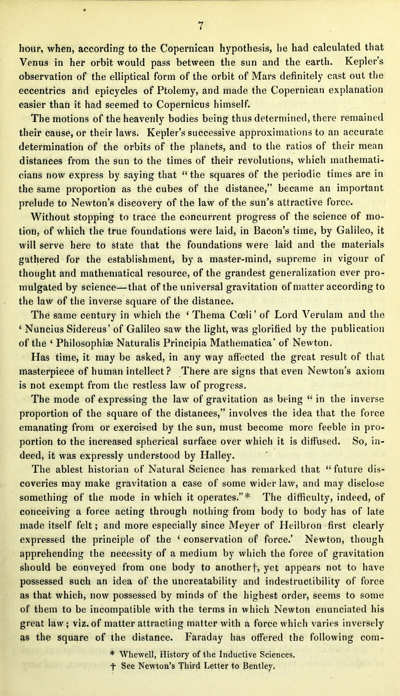 hour, when, according to the Copernican hypothesis, he had calculated that Venus in her orbit would pass between the sun and the earth. Kepler’s observation of the elliptical form of the orbit of Mars definitely cast out the eccentrics and epicycles of Ptolemy, and made the Copernican explanation easier than it had seemed to Copernicus himself. The motions of the heavenly bodies being thus determined, there remained their cause, or their laws. Kepler’s successive approximations to an accurate determination of the orbits of the planets, and to the ratios of their mean distances from the sun to the times of their revolutions, which mathemati- cians now express by saying that “ the squares of the periodic times are in the same proportion as the cubes of the distance,” became an important prelude to Newton’s discovery of the law of the sun’s attractive force. Without stopping to trace the concurrent progress of the science of mo- tion, of which the true foundations were laid, in Bacon’s time, by Galileo, it will serve here to state that the foundations were laid and the materials gathered for the establishment, by a master-mind, supreme in vigour of thought and mathematical resource, of the grandest generalization ever pro- mulgated by science—that of the universal gravitation of matter according to the law of the inverse square of the distance. The same century in which the ‘ Thema Cceli’ of Lord Verulam and the ‘ Nuncius Sidereus’ of Galileo saw the light, was glorified by the publication of the ‘ Philosophise Naturalis Principia Mathematica’ of Newton. Has time, it may be asked, in any way affected the great result of that masterpiece of human intellect? There are signs that even Newton’s axiom is not exempt from the restless law of progress. The mode of expressing the law of gravitation as being “ in the inverse proportion of the square of the distances,” involves the idea that the force emanating from or exercised by the sun, must become more feeble in pro- portion to the increased spherical surface over which it is diffused. So, in- deed, it was expressly understood by Halley. The ablest historian of Natural Science has remarked that “future dis- coveries may make gravitation a case of some wider law, and may disclose something of the mode in which it operates.”* The difficulty, indeed, of conceiving a force acting through nothing from body to body has of late made itself felt; and more especially since Meyer of Heilbron first clearly expressed the principle of the ‘ conservation of force.’ Newton, though apprehending the necessity of a medium by which the force of gravitation should be conveyed from one body to anotherf, yet appears not to have possessed such an idea of the uncreatability and indestructibility of force as that which, now possessed by minds of the highest order, seems to some of them to be incompatible with the terms in which Newton enunciated his great law; viz.of matter attracting matter with a force which varies inversely as the square of the distance. Faraday has offered the following com- * Whew ell, History of the Inductive Sciences, f See Newton’s Third Letter to Bentley.