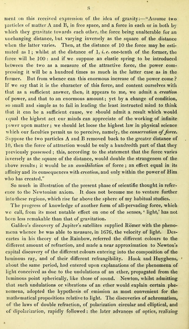 nient on this received expression of the idea of gravity:—“Assume two particles of matter A and B, in free space, and a force in each or in both by which they gravitate towards each other, the force being unalterable for an unchanging distance, but varying inversely as the square of the distance when the latter varies. Then, at the distance of 10 the force may be esti- mated as 1 ; whilst at the distance of 1, i. e. one-tenth of the former, the force will be 100 : and if we suppose an elastic spring to be introduced between the two as a measure of the attractive force, the power com- pressing it will be a hundred times as much in the latter case as in the former. But from whence can this enormous increase of the power come ? If we say that it is the character of this force, and content ourselves with that as a sufficient answer, then, it appears to me, we admit a creation of power, and that to an enormous amount; yet by a change of condition, so small and simple as to fail in leading the least instructed mind to think that it can be a sufficient cause, we should admit a result which would equal the highest act our minds can appreciate of the working of infinite power upon matter; we should let loose the highest law in physical science which our faculties permit us to perceive, namely, the conservation of force. Suppose the two particles A and B removed back to the greater distance of 10, then the force of attraction would be only a hundredth part of that they previously possessed ; this, according to the statement that the force varies inversely as the square of the distance, would double the strangeness of the above results; it would be an annihilation of force; an effect equal in its affinity and its consequences with creation, and only within the power of Him who has created.” So much in illustration of the present phase of scientific thought in refer- ence to the Newtonian axiom. It does not become me to venture further into these regions, which rise far above the sphere of my habitual studies. The progress of knowledge of another form of all-pervading force, which we call, from its most notable effect on one of the senses, ‘ light,’ has not been less remakable than that of gravitation. Galileo’s discovery of Jupiter’s satellites supplied Romer with the pheno- mena whence he was able to measure, in 1676, the velocity of light. Des- cartes in his theory of the Rainbow, rel'erred the different colours to the different amount of refraction, and made a near approximation to Newton’s capital discovery of the different colours entering into the composition of the luminous ray, and of their different refrangibility. Hook and Huvghens, ' about the same period, had entered upon explanations of the phenomena of light conceived as due to the undulations of an ether, propagated from the luminous point spherically, like those of sound. Newton, whilst admitting that such undulations or vibrations of an ether would explain certain phe- nomena, adopted the hypothesis of emission as most convenient for the mathematical propositions relative to light. The discoveries of achromatism, of the laws of double refraction, of polarization circular and elliptical, and of dipolarization, rapidly followed : the later advances of optics, realizing