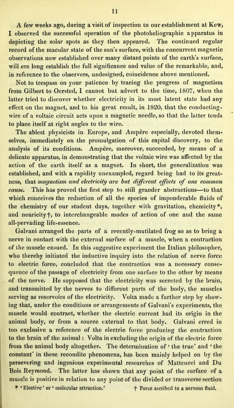 A few weeks ago, during a visit of inspection to our establishment at Kew, I observed the successful operation of the photoheliographic apparatus in depicting the solar spots as they then appeared. The continued regular record of the macular state of the sun’s surface, with the concurrent magnetic observations now established over many distant points of the earth’s surface, will ere long establish the full significance and value of the remarkable, and, in reference to the observers, undesigned, coincidence above mentioned. Not to trespass on your patience by tracing the progress of magnetism from Gilbert to Oersted, I cannot but advert to the time, 1807, when the latter tried to discover whether electricity in its most latent state had any effect on the magnet, and to his great result, in 1820, that the conducting- wire of a voltaic circuit acts upon a magnetic needle, so that the latter tends to place itself at right angles to the wire. The ablest physicists in Europe, and Ampere especially, devoted them- selves, immediately on the promulgation of this capital discovery, to the analysis of its conditions. Ampere, moreover, succeeded, by means of a delicate apparatus, in demonstrating that the voltaic wire was affected by the action of the earth itself as a magnet. In short, the generalization was established, and with a rapidity unexampled, regard being had to its great- ness, that magnetism and electricity are but different effects of one common cause. This has proved the first step to still grander abstractions—to that which conceives the reduction of all the species of imponderable fluids of the chemistry of our student days, together with gravitation, chemicity*, and neuricityf, to interchangeable modes of action of one and the same all-pervading life-essence. Galvani arranged the parts of a recently-mutilated frog so as to bring a nerve in contact with the external surface of a muscle, when a contraction of the muscle ensued. In this suggestive experiment the Italian philosopher, who thereby initiated the inductive inquiry into the relation of nerve force to electric force, concluded that the contraction was a necessary conse- quence of the passage of electricity from one surface to the other by means of the nerve. He supposed that the electricity was secreted by the brain, and transmitted by the nerves to different parts of the body, the muscles serving as reservoirs of the electricity. Volta made a further step by show- ing that, under the conditions or arrangements of Galvani’s experiments, the muscle would contract, whether the electric current had its origin in the animal body, or from a source external to that body. Galvani erred in too exclusive a reference of the electric force producing the contraction to the brain of the animal: Volta in excluding the origin of the electric force from the animal body altogether. The determination of ‘ the true’ and ‘ the constant’ in these recondite phenomena, has been mainly helped on by the persevering and ingenious experimental researches of Matteucci and Du Bois Reymond. The latter has shown that any point of the surface of a muscle is positive in relation to any point of the divided or transverse section * ‘ Elective ’ or ‘ molecular attraction.’ f Force ascribed to a nervous fluid.