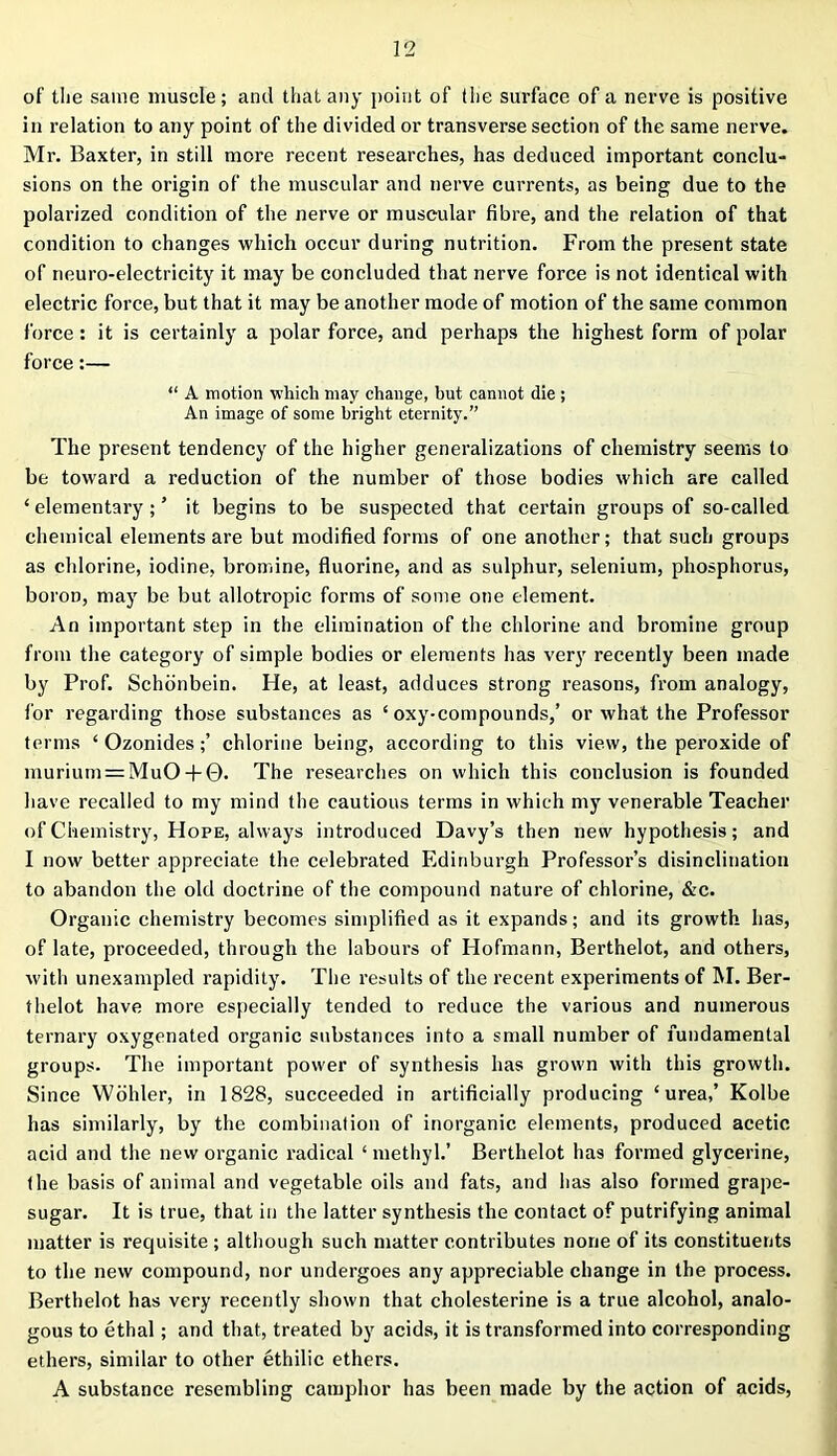 of the same muscle; and that any point of the surface of a nerve is positive in relation to any point of the divided or transverse section of the same nerve. Mr. Baxter, in still more recent researches, has deduced important conclu- sions on the origin of the muscular and nerve currents, as being due to the polarized condition of the nerve or muscular fibre, and the relation of that condition to changes which occur during nutrition. From the present state of neuro-electricity it may be concluded that nerve force is not identical with electric force, but that it may be another mode of motion of the same common force: it is certainly a polar force, and perhaps the highest form of polar force:— “ A motion which may change, but cannot die ; An image of some bright eternity.” The present tendency of the higher generalizations of chemistry seems to be toward a reduction of the number of those bodies which are called ‘ elementary ; ’ it begins to be suspected that certain groups of so-called chemical elements are but modified forms of one another; that such groups as chlorine, iodine, bromine, fluorine, and as sulphur, selenium, phosphorus, boroD, may be but allotropic forms of some one element. An important step in the elimination of the chlorine and bromine group from the category of simple bodies or elements has very recently been made by Prof. Schonbein. He, at least, adduces strong reasons, from analogy, lor regarding those substances as ‘ oxy-compounds,’ or what the Professor terms ‘ Ozonides;’ chlorine being, according to this view, the peroxide of murium = MuO + ©. The researches on which this conclusion is founded have recalled to my mind the cautious terms in which my venerable Teacher of Chemistry, Hope, always introduced Davy’s then new hypothesis; and I now better appreciate the celebrated Edinburgh Professor’s disinclination to abandon the old doctrine of the compound nature of chlorine, &c. Organic chemistry becomes simplified as it expands; and its growth has, of late, proceeded, through the labours of Hofmann, Berthelot, and others, with unexampled rapidity. The results of the recent experiments of M. Ber- thelot have more especially tended to reduce the various and numerous ternary oxygenated organic substances into a small number of fundamental groups. The important power of synthesis has grown with this growth. Since Wohler, in 1828, succeeded in artificially producing ‘urea,’ Kolbe has similarly, by the combination of inorganic elements, produced acetic acid and the new organic radical ‘ methyl.’ Berthelot has formed glycerine, the basis of animal and vegetable oils and fats, and has also formed grape- sugar. It is true, that in the latter synthesis the contact of putrifying animal matter is requisite ; although such matter contributes none of its constituents to the new compound, nor undergoes any appreciable change in the process. Berthelot has very recently shown that cholesterine is a true alcohol, analo- gous to ethal; and that, treated by acids, it is transformed into corresponding ethers, similar to other ethilic ethers. A substance resembling camphor has been made by the action of acids,