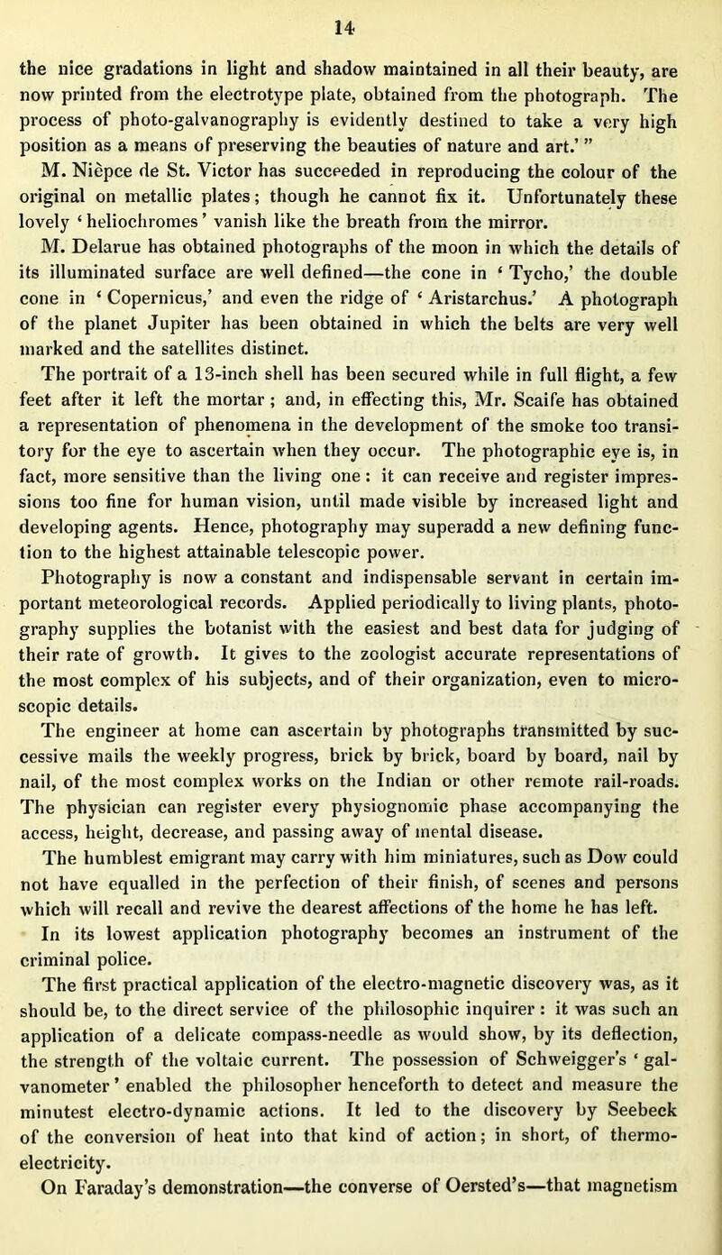 the nice gradations in light and shadow maintained in all their beauty, are now printed from the electrotype plate, obtained from the photograph. The process of photo-galvanography is evidently destined to take a very high position as a means of preserving the beauties of nature and art.’ ” M. Niepce de St. Victor has succeeded in reproducing the colour of the original on metallic plates; though he cannot fix it. Unfortunately these lovely ‘ heliochromes ’ vanish like the breath from the mirror. M. Delarue has obtained photographs of the moon in which the details of its illuminated surface are well defined—the cone in ‘ Tycho,’ the double cone in ‘ Copernicus,’ and even the ridge of ‘ Aristarchus.’ A photograph of the planet Jupiter has been obtained in which the belts are very well marked and the satellites distinct. The portrait of a 13-inch shell has been secured while in full flight, a few feet after it left the mortar ; and, in effecting this, Mr. Scaife has obtained a representation of phenomena in the development of the smoke too transi- tory for the eye to ascertain when they occur. The photographic eye is, in fact, more sensitive than the living one: it can receive and register impres- sions too fine for human vision, until made visible by increased light and developing agents. Hence, photography may superadd a new defining func- tion to the highest attainable telescopic power. Photography is now a constant and indispensable servant in certain im- portant meteorological records. Applied periodically to living plants, photo- graphy supplies the botanist with the easiest and best data for judging of their rate of growth. It gives to the zoologist accurate representations of the most complex of his subjects, and of their organization, even to micro- scopic details. The engineer at home can ascertain by photographs transmitted by suc- cessive mails the weekly progress, brick by brick, board by board, nail by nail, of the most complex works on the Indian or other remote rail-roads. The physician can register every physiognomic phase accompanying the access, height, decrease, and passing away of mental disease. The humblest emigrant may carry with him miniatures, such as Dow could not have equalled in the perfection of their finish, of scenes and persons which will recall and revive the dearest affections of the home he has left. In its lowest application photography becomes an instrument of the criminal police. The first practical application of the electro-magnetic discovery was, as it should be, to the direct service of the philosophic inquirer: it was such an application of a delicate compass-needle as would show, by its deflection, the strength of the voltaic current. The possession of Schweigger’s ‘ gal- vanometer ’ enabled the philosopher henceforth to detect and measure the minutest electro-dynamic actions. It led to the discovery by Seebeck of the conversion of heat into that kind of action; in short, of thermo- electricity. On Faraday’s demonstration—the converse of Oersted’s—that magnetism