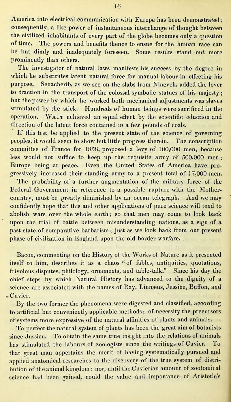 America into electrical communication with Europe has been demonstrated; consequently, a like power of instantaneous interchange of thought between the civilized inhabitants of every part of the globe becomes only a question of time. The powers and benefits thence to ensue for the human race can be but dimly and inadequately foreseen. Some results stand out more prominently than others. The investigator of natural laws manifests his success by the degree in which he substitutes latent natural force for manual labour in effecting his purpose. Senacherib, as we see on the slabs from Nineveh, added the lever to traction in the transport of the colossal symbolic statues of his majesty ; but the power by which he worked both mechanical adjustments was slaves stimulated by the stick. Hundreds of human beings were sacrificed in the operation. Watt achieved an equal effect by the scientific eduction and direction of the latent force contained in a few pounds of coals. If this test be applied to the present state of the science of governing peoples, it would seem to show but little progress therein. The conscription committee of France for 1858, proposed a levy of 100,000 men, because less would not suffice to keep up the requisite army of 500,000 men ; Europe being at peace. Even the United States of America have pro- gressively increased their standing army to a present total of 17,000 men. The probability of a further augmentation of the military force of the Federal Government in reference to a possible rupture with the Mother- country, must be greatly diminished by an ocean telegraph. And we may confidently hope that this and other applications of pure science will tend to abolish wars over the whole earth ; so that men may come to look back upon the trial of battle between misunderstanding nations, as a sign of a past state of comparative barbarism; just as we look back from our present phase of civilization in England upon the old border-warfare. Bacon, commenting on the History of the Works of Nature as it presented itself to him, describes it as a chaos “ of fables, antiquities, quotations, frivolous disputes, philology, ornaments, and table-talk.” Since his day the chief steps by which Natural History has advanced to the dignity of a science are associated with the names of Ray, Linnaeus, Jussieu, Buffon, and * Cuvier. By the two former the phenomena were digested and classified, according to artificial but conveniently applicable methods; of necessity the precursors of systems more expressive of the natural affinities of plants and animals. To perfect the natural system of plants has been the great aim of botanists since Jussieu. To obtain the same true insight into the relations of animals has stimulated the labours of zoologists since the writings of Cuvier. To that great man appertains the merit of having systematically pursued and applied anatomical researches to the discovery of the true system of distri- bution of the animal kingdom: nor, until theCuvierian amount of zootomical science had been gained, could the value and importance of Aristotle’s