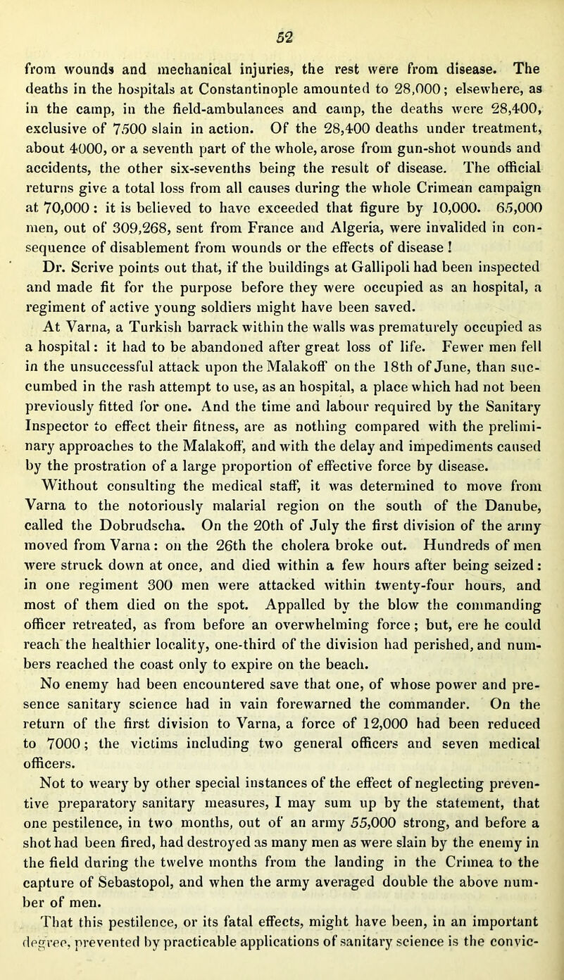 from wounds and mechanical injuries, the rest were from disease. The deaths in the hospitals at Constantinople amounted to 28,000; elsewhere, as in the camp, in the field-ambulances and camp, the deaths were 28,400, exclusive of 7500 slain in action. Of the 28,400 deaths under treatment, about 4000, or a seventh part of the whole, arose from gun-shot wounds and accidents, the other six-sevenths being the result of disease. The official returns give a total loss from all causes during the whole Crimean campaign at 70,000 : it is believed to have exceeded that figure by 10,000. 65,000 men, out of 309,268, sent from France and Algeria, were invalided in con- sequence of disablement from wounds or the effects of disease ! Dr. Scrive points out that, if the buildings at Gallipoli had been inspected and made fit for the purpose before they were occupied as an hospital, a regiment of active young soldiers might have been saved. At Varna, a Turkish barrack within the walls was prematurely occupied as a hospital: it had to be abandoned after great loss of life. Fewer men fell in the unsuccessful attack upon the Malakoff on the 18th of June, than suc- cumbed in the rash attempt to use, as an hospital, a place which had not been previously fitted for one. And the time and labour required by the Sanitary Inspector to effect their fitness, are as nothing compared with the prelimi- nary approaches to the Malakoff, and with the delay and impediments caused by the prostration of a large proportion of effective force by disease. Without consulting the medical staff, it was determined to move from Varna to the notoriously malarial region on the south of the Danube, called the Dobrudscha. On the 20th of July the first division of the army moved from Varna: on the 26th the cholera broke out. Hundreds of men were struck down at once, and died within a few hours after being seized: in one regiment 300 men were attacked within twenty-four hours, and most of them died on the spot. Appalled by the blow the commanding officer retreated, as from before an overwhelming force; but, ere he could reach the healthier locality, one-third of the division had perished, and num- bers reached the coast only to expire on the beach. No enemy had been encountered save that one, of whose power and pre- sence sanitary science had in vain forewarned the commander. On the return of the first division to Varna, a force of 12,000 had been reduced to 7000; the victims including two general officers and seven medical officers. Not to weary by other special instances of the effect of neglecting preven- tive preparatory sanitary measures, I may sum up by the statement, that one pestilence, in two months, out of an army 55,000 strong, and before a shot had been fired, had destroyed as many men as were slain by the enemy in the field during the twelve months from the landing in the Crimea to the capture of Sebastopol, and when the army averaged double the above num- ber of men. That this pestilence, or its fatal effects, might have been, in an important degree, prevented by practicable applications of sanitary science is the convic-