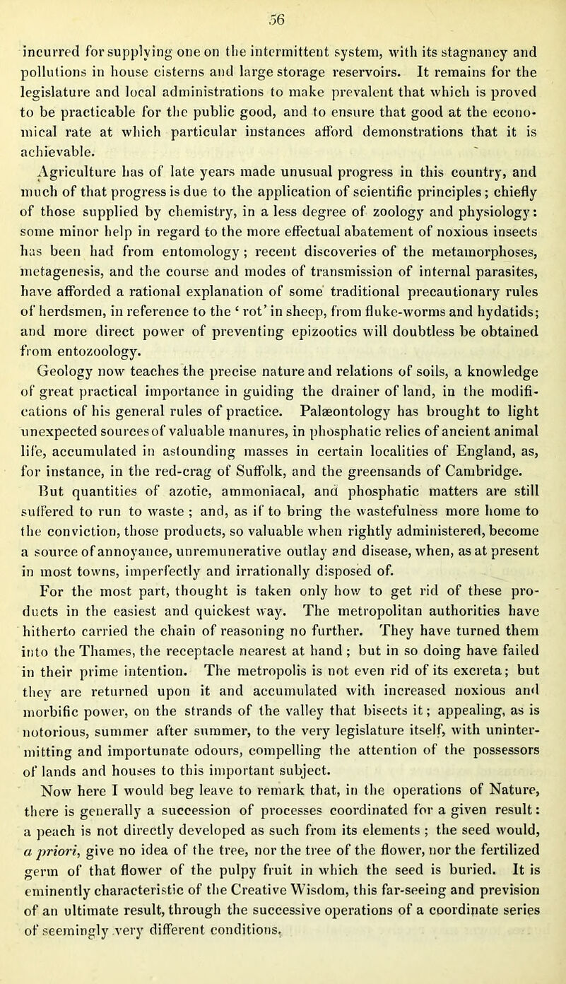 incurred for supplying one on the intermittent system, with its stagnancy and pollutions in house cisterns and large storage reservoirs. It remains for the legislature and local administrations to make prevalent that which is proved to be practicable for the public good, and to ensure that good at the econo- mical rate at which particular instances afford demonstrations that it is achievable. Agriculture has of late years made unusual progress in this country, and much of that progress is due to the application of scientific principles; chiefly of those supplied by chemistry, in a less degree of zoology and physiology: some minor help in regard to the more effectual abatement of noxious insects has been had from entomology ; recent discoveries of the metamorphoses, metagenesis, and the course and modes of transmission of internal parasites, have afforded a rational explanation of some traditional precautionary rules of herdsmen, in reference to the ‘ rot’ in sheep, from fluke-worms and hydatids; and more direct power of preventing epizootics will doubtless be obtained from entozoology. Geology now teaches the precise nature and relations of soils, a knowledge of great practical importance in guiding the drainer of land, in the modifi- cations of his general rules of practice. Palaeontology has brought to light unexpected sources of valuable manures, in phosphatic relics of ancient animal life, accumulated in astounding masses in certain localities of England, as, for instance, in the red-crag of Suffolk, and the greensands of Cambridge. But quantities of azotic, ammoniacal, and phosphatic matters are still suffered to run to waste ; and, as if to bring the wastefulness more home to the conviction, those products, so valuable when rightly administered, become a source of annoyance, unremunerative outlay and disease, when, as at present in most towns, imperfectly and irrationally disposed of. For the most part, thought is taken only how to get rid of these pro- ducts in the easiest and quickest way. The metropolitan authorities have hitherto carried the chain of reasoning no further. They have turned them into the Thames, the receptacle nearest at hand; but in so doing have failed in their prime intention. The metropolis is not even rid of its excreta; but thev are returned upon it and accumulated with increased noxious and morbific power, on the strands of the valley that bisects it; appealing, as is notorious, summer after summer, to the very legislature itself, with uninter- mitting and importunate odours, compelling the attention of the possessors of lands and houses to this important subject. Now here I would beg leave to remark that, in the operations of Nature, there is generally a succession of processes coordinated for a given result: a peach is not directly developed as such from its elements ; the seed would, a priori, give no idea of the tree, nor the tree of the flower, nor the fertilized germ of that flower of the pulpy fruit in which the seed is buried. It is eminently characteristic of the Creative Wisdom, this far-seeing and prevision of an ultimate result, through the successive operations of a coordinate series of seemingly very different conditions.