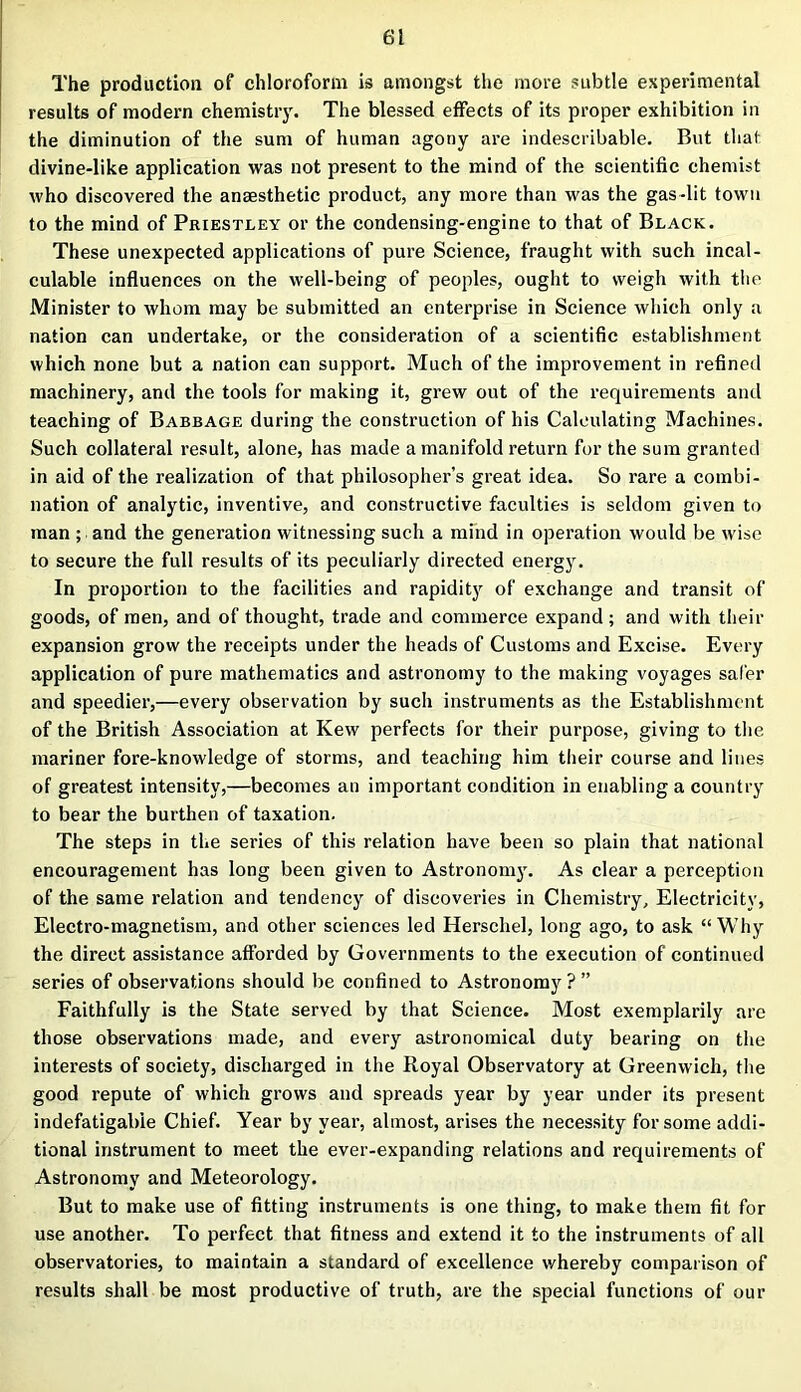 The production of chloroform is amongst the more subtle experimental results of modern chemistry. The blessed effects of its proper exhibition in the diminution of the sum of human agony are indescribable. But that divine-like application was not present to the mind of the scientific chemist who discovered the anaesthetic product, any more than was the gas-lit town to the mind of Priestley or the condensing-engine to that of Black. These unexpected applications of pure Science, fraught with such incal- culable influences on the well-being of peoples, ought to weigh with the Minister to whom may be submitted an enterprise in Science which only a nation can undertake, or the consideration of a scientific establishment which none but a nation can support. Much of the improvement in refined machinery, and the tools for making it, grew out of the requirements and teaching of Babbage during the construction of his Calculating Machines. Such collateral result, alone, has made a manifold return for the sura granted in aid of the realization of that philosopher’s great idea. So rare a combi- nation of analytic, inventive, and constructive faculties is seldom given to man ; and the generation witnessing such a mind in operation would be wise to secure the full results of its peculiarly directed energy. In proportion to the facilities and rapidity of exchange and transit of goods, of men, and of thought, trade and commerce expand ; and with their expansion grow the receipts under the heads of Customs and Excise. Every application of pure mathematics and astronomy to the making voyages safer and speedier,—every observation by such instruments as the Establishment of the British Association at Kew perfects for their purpose, giving to the mariner fore-knowledge of storms, and teaching him their course and lines of greatest intensity,—becomes an important condition in enabling a country to bear the burthen of taxation. The steps in the series of this relation have been so plain that national encouragement has long been given to Astronomy. As clear a perception of the same relation and tendency of discoveries in Chemistry, Electricity, Electro-magnetism, and other sciences led Herschel, long ago, to ask “Why the direct assistance afforded by Governments to the execution of continued series of observations should be confined to Astronomy ? ” Faithfully is the State served by that Science. Most exemplarily are those observations made, and every astronomical duty bearing on the interests of society, discharged in the Royal Observatory at Greenwich, the good repute of which grows and spreads year by year under its present indefatigable Chief. Year by year, almost, arises the necessity for some addi- tional instrument to meet the ever-expanding relations and requirements of Astronomy and Meteorology. But to make use of fitting instruments is one thing, to make them fit for use another. To perfect that fitness and extend it to the instruments of all observatories, to maintain a standard of excellence v/hereby comparison of results shall be most productive of truth, are the special functions of our