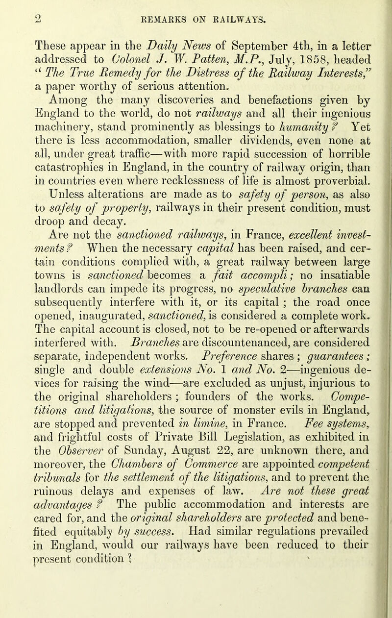 These appear in the Daily News of September 4th, in a letter addressed to Colonel J. W. Patten, M.P., July, 1858, headed “ The True Remedy for the Distress of the Railway Interests,” a paper worthy of serious attention. Among the many discoveries and benefactions given by England to the world, do not railways and all their ingenious machinery, stand prominently as blessings to humanity f Yet there is less accommodation, smaller dividends, even none at all, under great traffic—with more rapid succession of horrible catastrophies in England, in the country of railway origin, than in countries even where recklessness of life is almost proverbial. Unless alterations are made as to safety of person, as also to safety of property, railways in their present condition, must droop and decay. Are not the sanctioned railways, in France, excellent invest- ments? When the necessary capital has been raised, and cer- tain conditions complied with, a great railway between large towns is sanctioned becomes a fait accompli; no insatiable landlords can impede its progress, no speculative branches can subsequently interfere with it, or its capital ; the road once opened, inaugurated, sanctioned, is considered a complete work. The capital account is closed, not to be re-opened or afterwards interfered with. Branches are discountenanced, are considered separate, independent works. Preference shares ; guarantees; single and double extensions No. 1 and No. 2—ingenious de- vices for raising the wind—are excluded as unjust, injurious to the original shareholders ; founders of the works. Compe- titions and litigations, the source of monster evils in England, are stopped and prevented in limine, in France. Fee systems, and frightful costs of Private Bill Legislation, as exhibited in the Observer of Sunday, August 22, are unknown there, and moreover, the Chambers of Commerce are appointed competent, tribunals for the settlement of the litigations, and to prevent the ruinous delays and expenses of law. Are not these great advantages f The public accommodation and interests are cared for, and the original shareholders are protected and bene- fited equitably by success. Had similar regulations prevailed in England, would our railways have been reduced to their present condition \