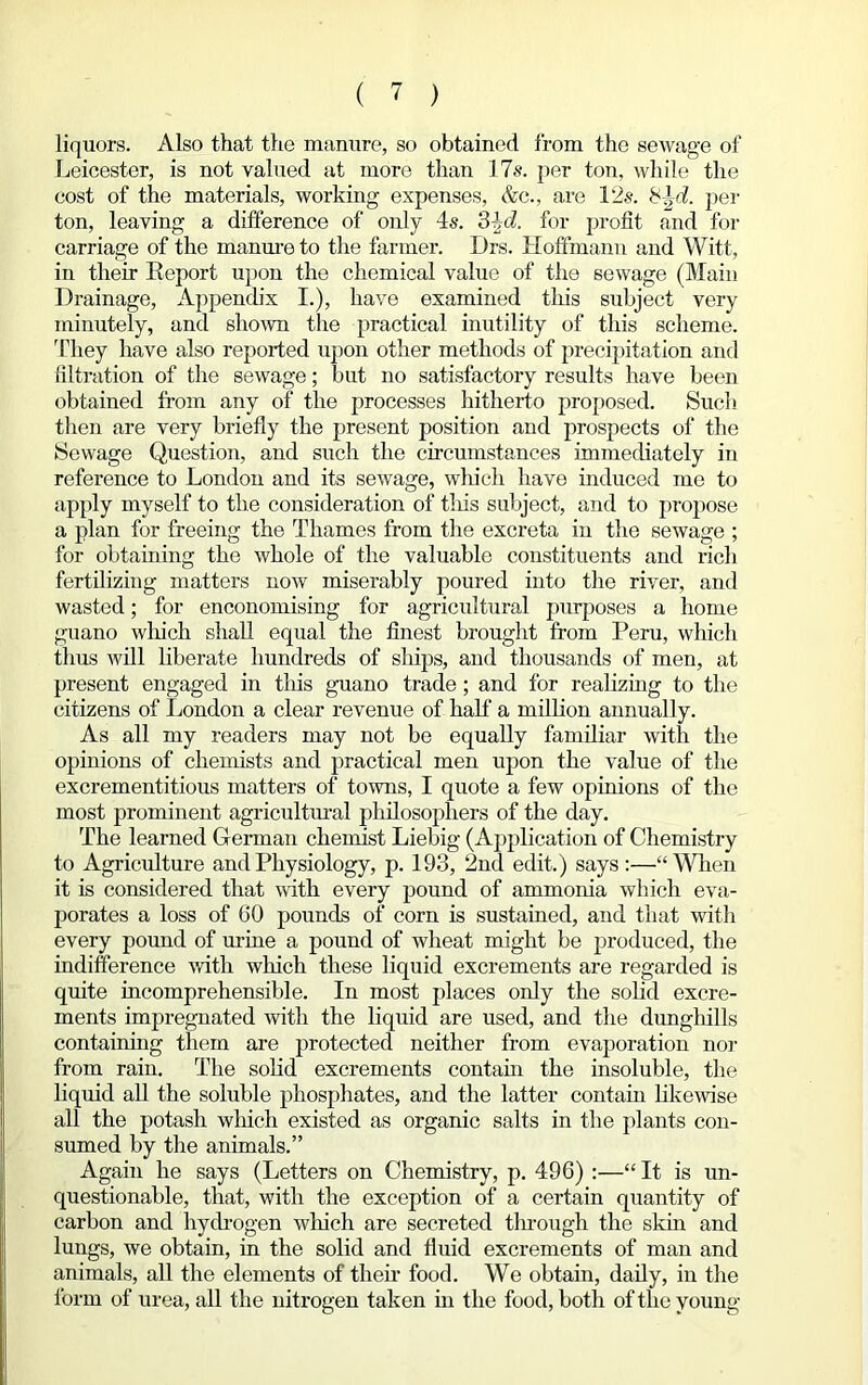 liquors. Also that the manure, so obtained from the sewage of Leicester, is not valued at more than 17s. per ton, while the cost of the materials, working expenses, Ac., are 12s. per ton, leaving a difference of only 4s. 3 4<i. for profit and for carriage of the manure to the farmer. Drs. Hoffmann and Witt, in their Report upon the chemical value of the sewage (Main Drainage, Appench'x I.), have examined tins subject very minutely, and shown the practical inutility of this scheme. They have also reported upon other methods of precipitation and filtration of the sewage; but no satisfactory results have been obtained from any of the processes hitherto proposed. Such then are very briefly the present position and prospects of the Sewage Question, and such the circumstances immediately in reference to London and its sewage, which have induced me to apply myself to the consideration of tins subject, and to propose a plan for freeing the Thames from the excreta in the sewage ; for obtaining the whole of the valuable constituents and rich fertilizing matters now miserably poured into the river, and wasted; for enconomising for agricultural purposes a home guano which shall equal the finest brought from Peru, which thus will liberate hundreds of ships, and thousands of men, at present engaged in tins guano trade; and for realizing to the citizens of London a clear revenue of half a million annually. As all my readers may not be equally familiar with the opinions of chemists and practical men upon the value of the excrementitious matters of towns, I quote a few opinions of the most prominent agricultural philosophers of the day. The learned German chemist Liebig (Application of Chemistry to Agriculture and Physiology, p. 193, 2nd edit.) says :—“When it is considered that with every pound of ammonia which eva- porates a loss of GO pounds of corn is sustained, and that with every pound of urine a pound of wheat might be produced, the indifference with which these liquid excrements are regarded is quite incomprehensible. In most places only the solid excre- ments impregnated with the liquid are used, and the dunghills containing them are protected neither from evaporation nor from rain. The solid excrements contain the insoluble, the liquid all the soluble phosphates, and the latter contain likewise all the potash which existed as organic salts in the plants con- sumed by the animals.” Again he says (Letters on Chemistry, p. 496) :—“It is un- questionable, that, with the exception of a certain quantity of carbon and hydrogen winch are secreted through the skin and lungs, we obtain, in the solid and fluid excrements of man and animals, all the elements of their food. We obtain, daily, in the form of urea, all the nitrogen taken in the food, both of the young