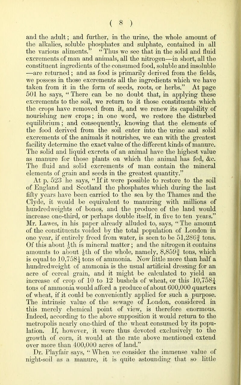 and the adult; and further, in the urine, the whole amount of the alkalies, soluble phosphates and sulphate, contained in all the various aliments.” “ Thus we see that in the solid and fluid excrements of man and animals, all the nitrogen—in short, all the constituent ingredients of the consumed food, soluble and insoluble —are returned; and as food is primarily derived from the fields, we possess in those excrements all the ingredients which we have taken from it in the form of seeds, roots, or herbs.” At page 501 he says, “ There can be no doubt that, in applying these excrements to the soil, we return to it those constituents which the crops have removed from it, and we renew its capability of nourishing new crops; in one word, we restore the disturbed equilibrium; and consequently, knowing that the elements of the food derived from the soil enter into the urine and solid excrements of the animals it nourishes, we can with the greatest facility determine the exact value of the different kinds of manure. The solid and liquid excreta of an animal have the highest value as manure for those plants on which the animal has fed, &c. The fluid and solid excrements of man contain the mineral elements of grain and seeds in the greatest quantity.” At p. 523 he says, “ If it were possible to restore to the soil of England and Scotland the phosphates which during the last fifty years have been carried to the sea by the Thames and the Clyde, it would be equivalent to manuring with millions of hundredweights of bones, and the produce of the land would increase one-third, or perhaps double itself, in five to ten years.” Mr. Lawes, in his paper already alluded to, says, “The amount of the constituents voided by the total population of London in one year, if entirely freed from water, is seen to be 51,286f tons. Of this about I th is mineral matter; and the nitrogen it contains amounts to about ^th of the whole, namely, 8,859f tons, which is equal to 10,758\ tons of ammonia. Now little more than half a hundredweight of ammonia is the usual artificial dressing for an acre of cereal grain, and it might be calculated to yield an increase of crop of 10 to 12 bushels of wheat, or this 10,7581- tons of ammonia would afford a produce of about 600,000 quarters of wheat, if it could be conveniently applied for such a purpose. The intrinsic value of the sewage of London, considered in this merely chemical point of view, is therefore enormous. Indeed, according to the above supposition it would return to the metropolis nearly one-third of the wheat consumed by its popu- lation. If, however, it were thus devoted exclusively to the growth of corn, it would at the rate above mentioned extend over more than 400,000 acres of land.” Dr. Playfair says, “ When we consider the immense value of night-soil as a manure, it is quite astounding that so little