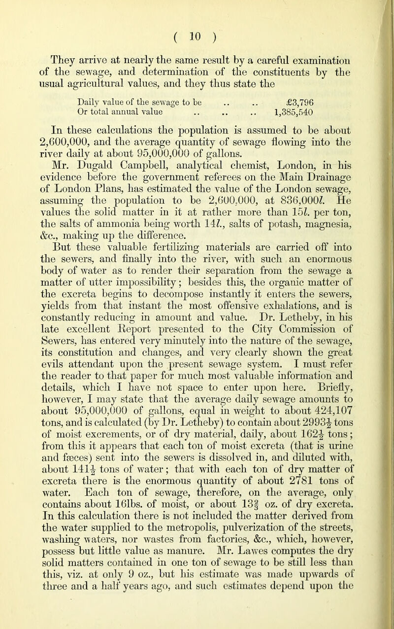 They arrive at nearly the same result by a careful examination of the sewage, and determination of the constituents by the usual agricultural values, and they thus state the Daily value of the sewage to be .. .. £3,796 Or total annual value .. .. .. 1,385,540 In these calculations the population is assumed to be about 2,600,000, and the average quantity of sewage flowing into the river daily at about 95,000,000 of gallons. Mr. Dugald Campbell, analytical chemist, London, in his evidence before the government referees on the Main Drainage of London Plans, has estimated the value of the London sewage, assuming the population to be 2,600,000, at 836,O00Z. He values the solid matter in it at rather more than 15L per ton, the salts of ammonia being worth 141., salts of potash, magnesia, &c., making up the difference. But these valuable fertilizing materials are carried off into the sewers, and finally into the river, with such an enormous body of water as to render their separation from the sewage a matter of utter impossibility; besides this, the organic matter of the excreta begins to decompose instantly it enters the sewers, yields from that instant the most offensive exhalations, and is constantly reducing in amount and value. Dr. Letheby, in his late excellent Report presented to the City Commission of Sewers, has entered very minutely into the nature of the sewage, its constitution and changes, and very clearly shown the great evils attendant upon the present sewage system. I must refer the reader to that paper for much most valuable information and details, which I have not space to enter upon here. Briefly, however, I may state that the average daily sewage amounts to about 95,000,000 of gallons, equal in weight to about 424,107 tons, and is calculated (by Dr. Letheby) to contain about 2993-J tons of moist excrements, or of dry material, daily, about 162J tons; from this it appears that each ton of moist excreta (that is mine and faces) sent into the sewers is dissolved in, and diluted with, about 141|- tons of water; that with each ton of dry matter of excreta there is the enormous quantity of about 2781 tons of water. Each ton of sewage, therefore, on the average, only contains about 16lbs. of moist, or about 13| oz. of dry excreta. In tlris calculation there is not included the matter derived from the water supplied to the metropolis, pulverization of the streets, wasliing Abaters, nor Avastes from factories, &c., Avliich, hoAvever, possess but little value as manure. Mr. LaAves computes the dry solid matters contained in one ton of sewage to be still less than this, viz. at only 9 oz., but his estimate Avas made upwards of three and a half years ago, and such estimates depend upon the