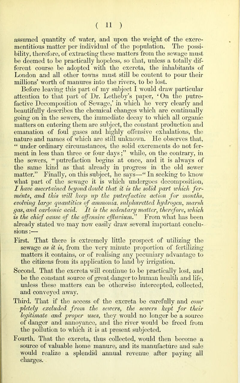 assumed quantity of water, and upon the weight of the excre- mentitious matter per individual of the population. The possi- bility, therefore, of extracting these matters from the sewage must be deemed to be practically hopeless, so that, unless a totally dif- ferent course be adopted with the excreta, the inhabitants of London and all other towns must still be content to porn- then- millions’ worth of manures into the rivers, to be lost. Before leaving tins part of my subject I would draw particular attention to that part of Dr. Letheby’s paper, ‘ On the putre- factive Decomposition of Sewage,’ in winch lie very clearly and beautifully describes the chemical changes which are continually going on in the sewers, the immediate decay to which all organic matters on entering them are subject, the constant production and emanation of foul gases and highly offensive exhalations, the nature and names of which are still unknown. He observes that, “ under ordinary circumstances, the solid excrements do not fer- ment in less than tliree or four dayswhile, on the contrary, hi the sewers, “putrefaction begins at once, and it is always of the same land as that already in progress in the old sewer matter.” Finally, on this subject, he says—“ In seeking to know what part of the sewage it is which undergoes decomposition, I have ascertained beyond doubt that it is the solid part which fer- ments, and this will keep up the putrefactive action for months, evolving large quantities of ammonia, sulphuretted hydrogen, marsh gas, and carbonic acid. It is the sedentary matter, therefore, which is the chief cause of the offensive effluvium.” From what has been already stated we may now easily draw several important conclu- sions :— First. That there is extremely little prospect of utilizing the sewage as it is, from the very minute proportion of fertilizing matters it contains, or of realising any pecuniary advantage to the citizens from its application to land by irrigation. Second. That the excreta will continue to be practically lost, and be the constant source of great danger to human health and life, unless these matters can be otherwise intercepted, collected, and conveyed away. Third. That if the access of the excreta be carefully and com- pletely excluded from the sewers, the sewers kept for their legitimate and proper uses, they would no longer be a source of danger and annoyance, and the river would be freed from the pollution to wliich it is at present subjected. Fourth. That the excreta, thus collected, would then become a source of valuable home manure, and its manufacture and sale would realize a splendid annual revenue after paying all charges.