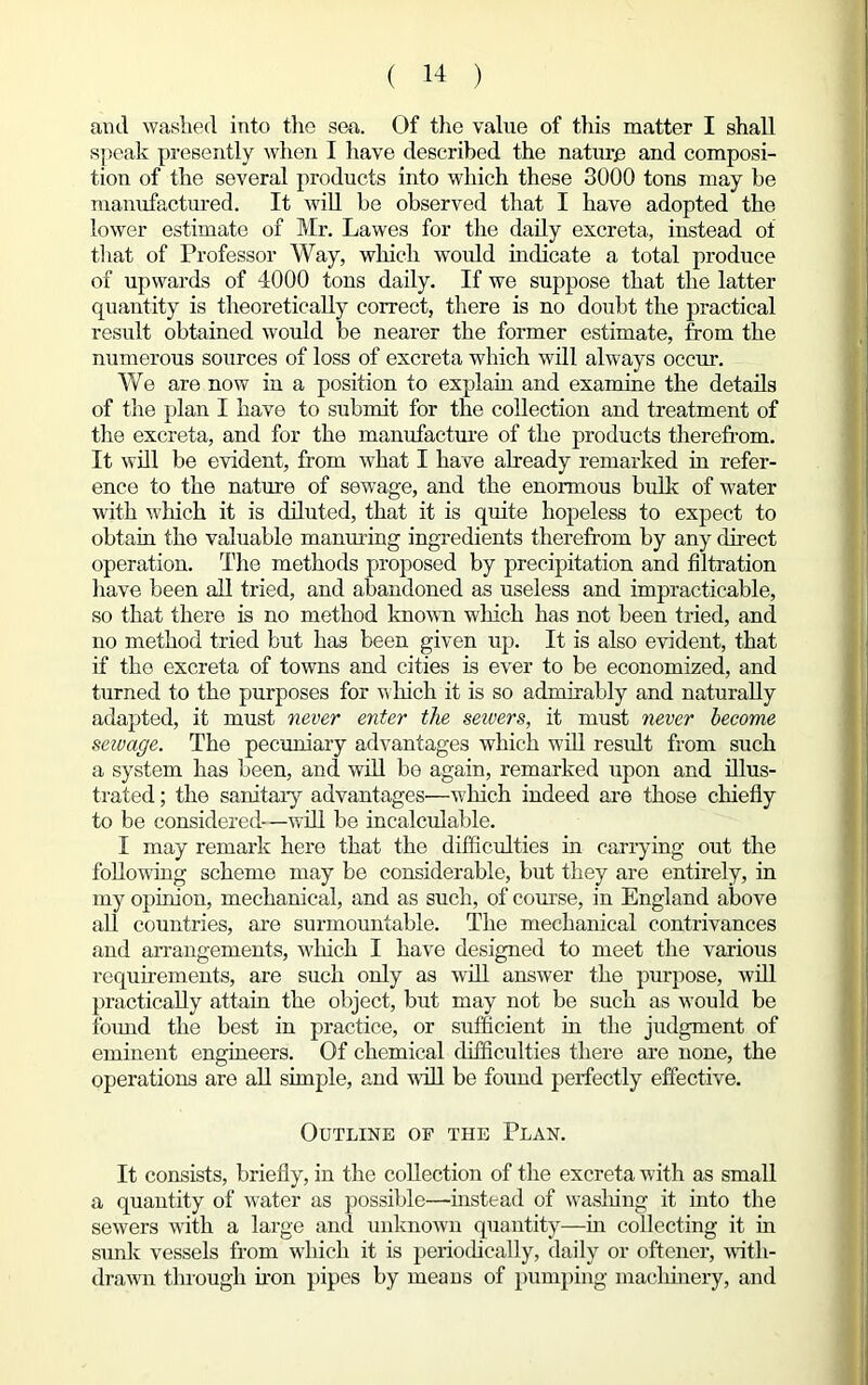 and washed into tho sea. Of the value of this matter I shall speak presently when I have described the nature and composi- tion of the several products into which these 3000 tons may be manufactured. It will be observed that I have adopted the lower estimate of Mr. Lawes for the daily excreta, instead of that of Professor Way, which woidd indicate a total produce of upwards of 4000 tons daily. If we suppose that the latter quantity is theoretically correct, there is no doubt the practical result obtained would be nearer the former estimate, from the numerous sources of loss of excreta which will always occur. We are now in a position to explain and examine the details of the plan I have to submit for the collection and treatment of the excreta, and for the manufacture of the products therefrom. It will be evident, from what I have already remarked in refer- ence to the nature of sewage, and the enormous bulk of water with which it is diluted, that it is quite hopeless to expect to obtain the valuable manuring ingredients therefrom by any direct operation. The methods proposed by precipitation and filtration have been all tried, and abandoned as useless and impracticable, so that there is no method known winch has not been tried, and no method tried but has been given up. It is also evident, that if the excreta of towns and cities is ever to be economized, and turned to the purposes for which it is so admirably and naturally adapted, it must never enter the sewers, it must never become sewage. The pecuniary advantages which will result from such a system has been, and will be again, remarked upon and illus- trated ; the sanitary advantages—which indeed are those chiefly to be considered-—will be incalculable. I may remark here that the difficulties in carrying out the following scheme may be considerable, but they are entirely, in my opinion, mechanical, and as such, of course, in England above all countries, are surmountable. The mechanical contrivances and arrangements, which I have designed to meet the various requirements, are such only as will answer the purpose, will practically attain the object, but may not be such as would be found the best in practice, or sufficient in the judgment of eminent engineers. Of chemical difficulties there are none, the operations are all simple, and will be found perfectly effective. Outline of the Plan. It consists, briefly, in the collection of the excreta with as small a quantity of water as possible—instead of washing it into the sewers with a large and unknown quantity—in collecting it in sunk vessels from which it is periodically, daily or oftener, with- drawn through non pipes by means of pumping machinery, and