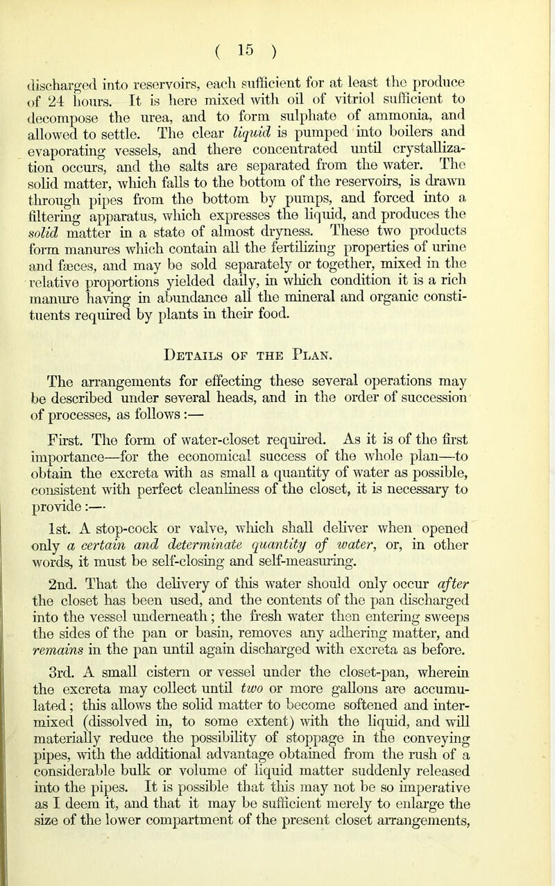 discharged into reservoirs, each sufficient for at least the produce of 24 hours. It is here mixed with oil of vitriol sufficient to decompose the urea, and to form sulphate of ammonia, and allowed to settle. The clear liquid is pumped into boilers and evaporating vessels, and there concentrated until crystalliza- tion occurs, and the salts are separated from the water. The solid matter, which falls to the bottom of the reservoirs, is drawn through pipes from the bottom by pumps, and forced into a filtering apparatus, which expresses the liquid, and produces the solid matter in a state of almost dryness. These two products form manures which contain all the fertilizing properties of urine and faeces, and may be sold separately or together, mixed in the relative proportions yielded daily, in which condition it is a rich manure having in abundance all the mineral and organic consti- tuents required by plants in their food. Details of the Plan. The arrangements for effecting these several operations may be described under several heads, and in the order of succession of processes, as follows :— First. The form of water-closet required. As it is of the first importance—for the economical success of the whole plan—to obtain the excreta with as small a quantity of water as possible, consistent with perfect cleanliness of the closet, it is necessary to provide:— 1st. A stop-cock or valve, which shall deliver when opened only a certain and determinate quantity of water, or, in other words, it must be self-closing and self-measuring. 2nd. That the delivery of this water should only occur after the closet has been used, and the contents of the pan discharged into the vessel underneath; the fresh water then entering sweeps the sides of the pan or basin, removes any adhering matter, and remains in the pan until again discharged with excreta as before. 3rd. A small cistern or vessel under the closet-pan, wherein the excreta may collect until two or more gallons are accumu- lated ; this allows the solid matter to become softened and inter- mixed (dissolved in, to some extent) with the liquid, and will materially reduce the possibility of stoppage in the conveying pipes, with the additional advantage obtained from the rush of a considerable bulk or volume of liquid matter suddenly released into the pipes. It is possible that tills may not be so imperative as I deem it, and that it may be sufficient merely to enlarge the size of the lower compartment of the present closet arrangements,