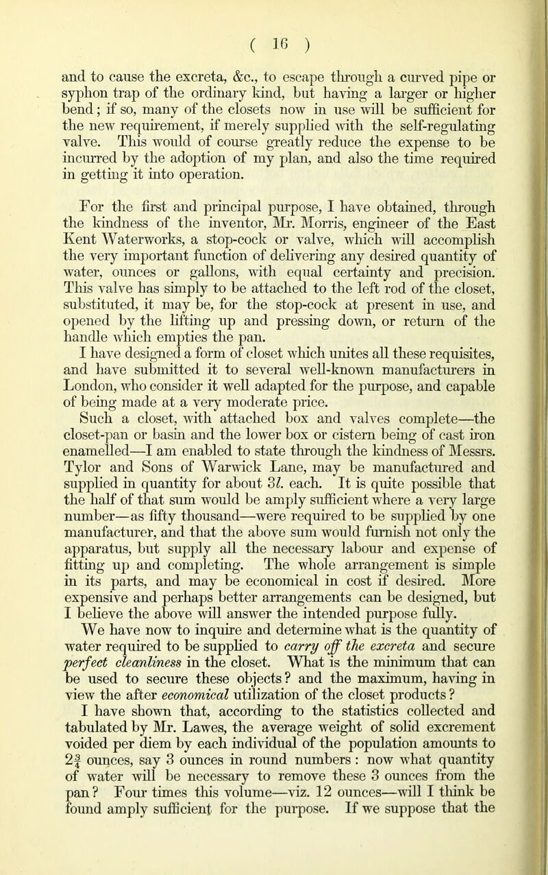 and to cause the excreta, &c., to escape through a curved pipe or syphon trap of the ordinary land, but having a larger or higher bend; if so, many of the closets now in use will be sufficient for the new requirement, if merely supplied with the self-regulating valve. This would of course greatly reduce the expense to be incurred by the adoption of my plan, and also the time required in getting it into operation. For the first and principal purpose, I have obtained, through the kindness of the inventor, Mr. Morris, engineer of the East Kent Waterworks, a stop-cock or valve, which will accomplish the very important function of delivering any desired quantity of water, ounces or gallons, with equal certainty and precision. This valve has simply to be attached to the left rod of the closet, substituted, it may be, for the stop-cock at present in use, and opened by the lifting up and pressing down, or return of the handle which empties the pan. I have designed a form of closet winch unites all these requisites, and have submitted it to several well-known manufacturers in London, who consider it well adapted for the purpose, and capable of being made at a very moderate price. Such a closet, with attached box and valves complete—the closet-pan or basin and the lower box or cistern being of cast iron enamelled—I am enabled to state through the kindness of Messrs. Tylor and Sons of Warwick Lane, may be manufactured and supplied in quantity for about 31. each. It is quite possible that the half of that sum would be amply sufficient where a very large number—as fifty thousand—were required to be supplied by one manufacturer, and that the above sum would furnish not only the apparatus, but supply all the necessary labour and expense of fitting up and completing. The whole arrangement is simple in its parts, and may be economical in cost if desired. More expensive and perhaps better arrangements can be designed, but I believe the above will answer the intended purpose fully. We have now to inquire and determine what is the quantity of water required to be supplied to carry off the excreta and secure perfect cleanliness in the closet. What is the minimum that can be used to secure these objects ? and the maximum, having in view the after economical utilization of the closet products ? I have shown that, according to the statistics collected and tabulated by Mr. Lawes, the average weight of solid excrement voided per diem by each individual of the population amounts to 2§ ounces, say 3 ounces in round numbers: now what quantity of water will be necessary to remove these 3 ounces from the pan? Four times tins volume—viz. 12 ounces—will I tlunk be found amply sufficient for the purpose. If we suppose that the