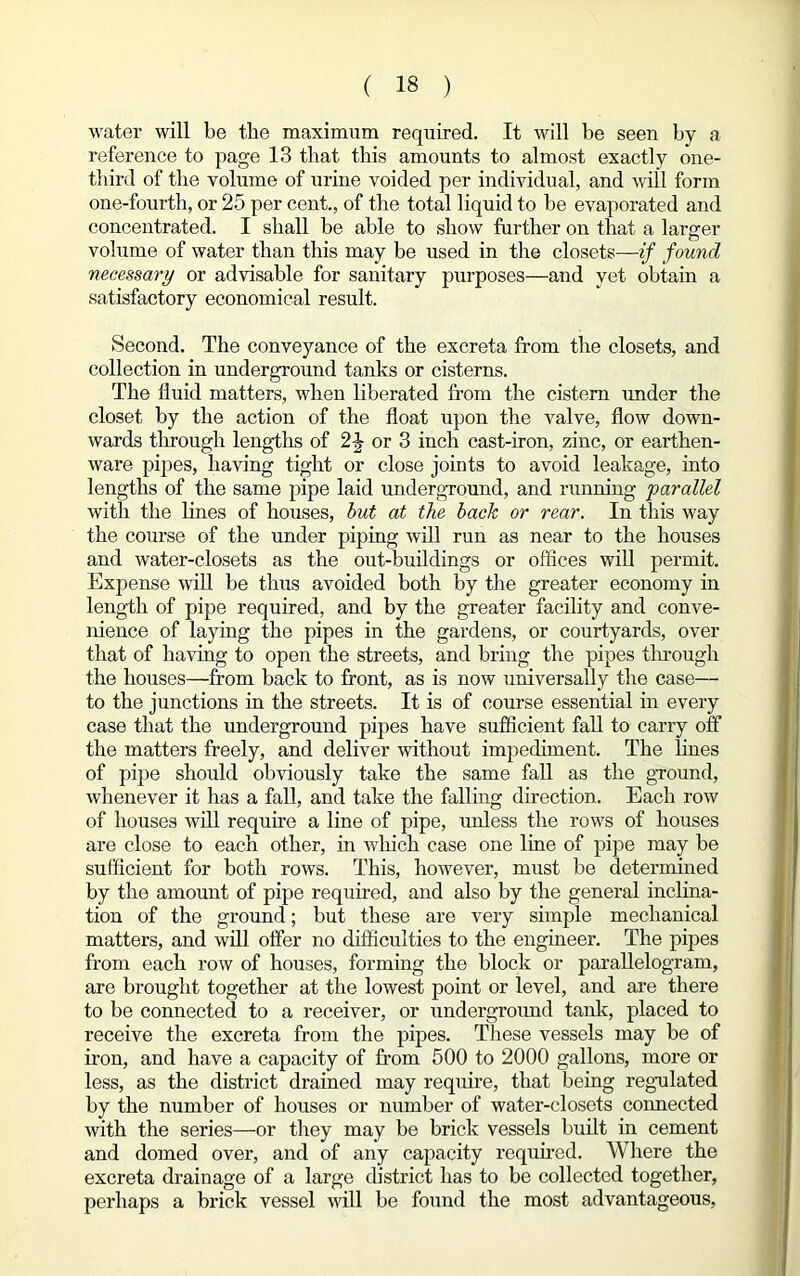 water will be the maximum required. It will be seen by a reference to page 13 that this amounts to almost exactly one- third of the volume of urine voided per individual, and will form one-fourth, or 25 per cent., of the total liquid to be evaporated and concentrated. I shall be able to show further on that a larger volume of water than this may be used in the closets—if found necessary or advisable for sanitary purposes—and yet obtain a satisfactory economical result. Second. The conveyance of the excreta from the closets, and collection in underground tanks or cisterns. The fluid matters, when liberated from the cistern under the closet by the action of the float upon the valve, flow down- wards through lengths of 2-J or 3 inch cast-iron, zinc, or earthen- ware pipes, having tight or close joints to avoid leakage, into lengths of the same pipe laid underground, and running 'parallel with the lines of houses, but at the back or rear. In this way the course of the under piping will run as near to the houses and water-closets as the out-buildings or offices will permit. Expense will be thus avoided both by the greater economy in length of pipe required, and by the greater facility and conve- nience of laying the pipes in the gardens, or courtyards, over that of having to open the streets, and bring the pipes through the houses—from back to front, as is now universally the case— to the junctions in the streets. It is of course essential in every case that the underground pipes have sufficient fall to carry off the matters freely, and deliver without impediment. The lines of pipe should obviously take the same fall as the ground, whenever it has a fall, and take the falling direction. Each row of houses will require a line of pipe, unless the rows of houses are close to each other, in which case one line of pipe may be sufficient for both rows. This, however, must be determined by the amount of pipe required, and also by the general inclina- tion of the ground; but these are very simple mechanical matters, and will offer no difficulties to the engineer. The pipes from each row of houses, forming the block or parallelogram, are brought together at the lowest point or level, and are there to be connected to a receiver, or underground tank, placed to receive the excreta from the pipes. These vessels may be of iron, and have a capacity of from 500 to 2000 gallons, more or less, as the district drained may require, that being regulated by the number of houses or number of water-closets connected with the series—or they may be brick vessels built in cement and domed over, and of any capacity required. Where the excreta drainage of a large district has to be collected together, perhaps a brick vessel will be found the most advantageous,