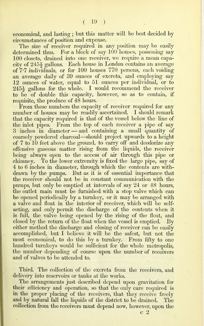 economical, and lasting ; but this matter will be best decided by circumstances of position and expense. The size of receiver required in any position may be easily determined thus. For a block of say 100 houses, possessing say 100 closets, drained into one receiver, we require a mean capa- city of 2454 gallons. Each house in London contains an average of 7-7 individuals, or for 100 houses 770 persons, each voiding an average daily of 39 ounces of excreta, and employing say 12 ounces of water, equal to 51 ounces per individual, or to 245-| gallons for the whole. I would recommend the receiver to be of double this capacity, however, so as to contain, if requisite, the produce of 48 hours. From these numbers the capacity of receiver required for any number of houses may be readily ascertained. I should remark that the capacity required is that of the vessel below the line of the inlet pipes. From the top of each receiver a pipe of say 3 inches in diameter — and containing a small quantity of coarsely powdered charcoal—should project upwards to a height of 7 to 10 feet above the ground, to carry off and deodorize any offensive gaseous matter rising from the liquids, the receiver being always open to the access of air through this pipe or chimney. To the lower extremity is fixed the large pipe, say of 4 to 6 inches in diameter, through which the contents are with- drawn by the pumps. But as it is of essential importance that the receiver should not be in constant communication with the pumps, but only be emptied at intervals of say 24 or 48 hours, the outlet main must be furnished with a stop valve which can be opened periodically by a turnkey, or it may be arranged with a valve and float in the interior of receiver, which will be self- acting, and only permit the discharge of the contents when it is full, the valve being opened by the rising of the float, and closed by the return of the float when the vessel is emptied. By either method the discharge and closing of receiver can be easily accomplished, but I believe it will be the safest, but not the most economical, to do this by a turnkey. From fifty to one hundred turnkeys would be sufficient for the whole metropolis, the number depending of course upon the number of receivers and of valves to be attended to. Third. The collection of the excreta from the receivers, and delivery into reservoirs or tanks at the works. The arrangements just described depend upon gravitation for their efficiency and operation, so that the only care required is in the proper placing of the receivers, that they receive freely and by natural fall the liquids of the district to be drained. The collection from the receivers must depend now, however, upon the c 2