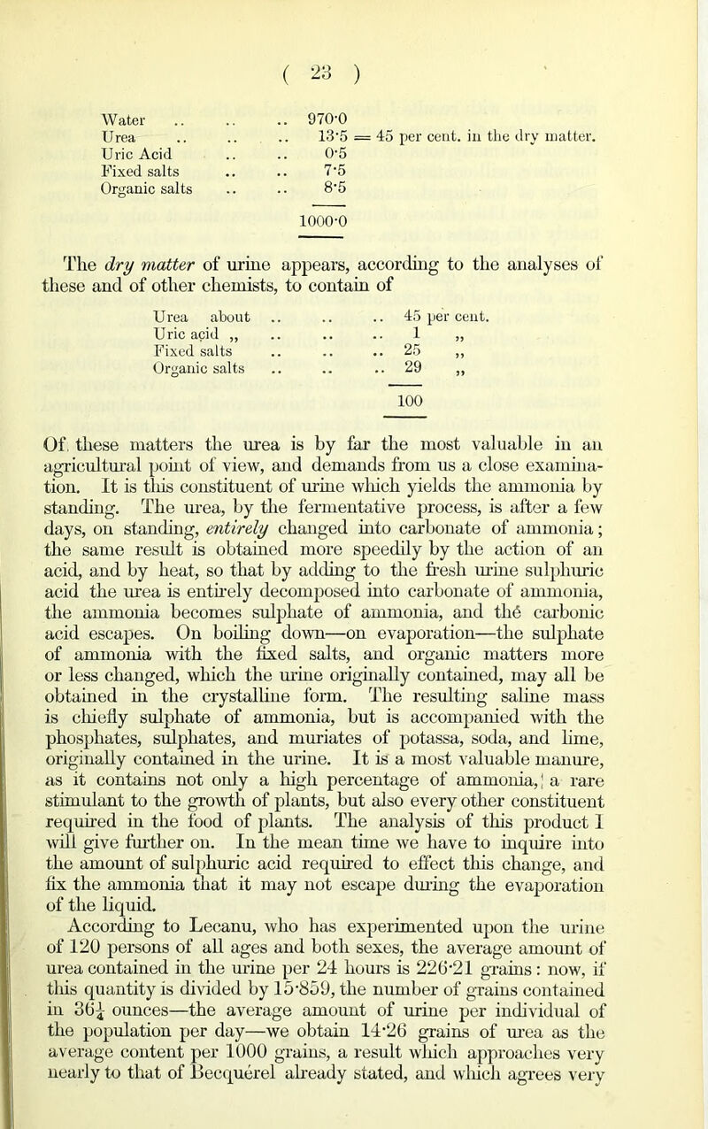 Water .. 970-0 U rea 13-5 Uric Acid 0-5 Fixed salts 7-5 Organic salts 8-5 1000-0 The dry matter of urine appears, according to the analyses of these and of other chemists, to contain of Urea about Uric acid „ Fixed salts Organic salts 100 45 per cent. 1 „ 25 „ 29 Of; these matters the urea is by far the most valuable in an agricultural point of view, and demands from us a close examina- tion. It is tliis constituent of urine which yields the ammonia by standing. The urea, by the fermentative process, is after a few days, on standing, entirely changed into carbonate of ammonia; the same result is obtained more speedily by the action of an acid, and by heat, so that by adding to the fresh mine sulphuric acid the urea is entirely decomposed into carbonate of ammonia, the ammonia becomes sulphate of ammonia, and thb carbonic acid escapes. On boiling down—on evaporation—the sulphate of ammonia with the fixed salts, and organic matters more or less changed, which the urine originally contained, may all be obtained in the crystalline form. The resulting saline mass is chiefiy sulphate of ammonia, but is accompanied with the phosphates, sulphates, and muriates of potassa, soda, and lime, originally contained in the urine. It is a most valuable manure, as it contains not only a high percentage of ammonia, ] a rare stimulant to the growth of plants, but also every other constituent required in the food of plants. The analysis of this product 1 will give further on. In the mean tune we have to inquire into the amount of sulphuric acid required to effect this change, and fix the ammonia that it may not escape during the evaporation of the liquid. According to Lecanu, who has experimented upon the urine of 120 persons of all ages and both sexes, the average amount of urea contained in the urine per 24 hours is 226-21 grains: now, if this quantity is divided by 15-859, the number of grains contained in 36^ ounces—the average amount of urine per individual of the population per day—we obtain 14-26 grains of urea as the average content per 1000 grains, a result which approaches very nearly to that of Becqucrel already stated, and which agrees very