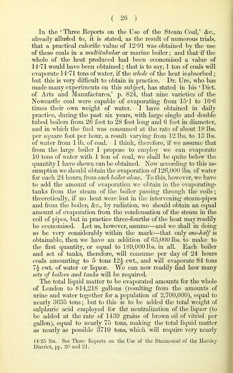 In the ‘ Three Reports on the Use of the Steam Coal,’ &c., already alluded to, it is stated, as the result of numerous trials, that a practical calorific value of 12‘91 was obtained by the use of these coals in a multitubular or marine boiler; and that if the whole of the heat produced had been economised a value of 14*71 would have been obtained; that is to say, 1 ton of coals will evaporate 14 *71 tons of water, if the whole of the heat is absorbed ; but tins is very difficult to obtain in practice. Dr. Ure, who has made many experiments on this subject, has stated in his ‘ Diet, of Arts and Manufactures,’ p. 824, that nine varieties of the Newcastle coal were capable of evaporating from 15*1 to 16*6 times their own weight of water. I have obtained in daily practice, during the past six years, with large single and double tubed boilers from 26 feet to 28 feet long and 6 feet in diameter, and in which the fuel was consumed at the rate of about 18 lbs. per square foot per hour, a result varying from 12 lbs. to 13 lbs. of water from 1 lb. of coal. I think, therefore, if we assume that from the large boiler I propose to employ we can evaporate 10 tons of water with 1 ton of coal, we shall be quite below the quantity I have shown can be obtabled. Now according to this as- sumption we should obtain the evaporation of 126,000 lbs. of water for each 24 hours, from each boiler alone. To tins, however, we have to add the amount of evaporation we obtain in the evaporating- tanks from the steam of the boiler passing through the coils; theoretically, if no heat were lost in the intervening steam-pipes and from the boiler5 &c., by radiation, we should obtain an equal amount of evaporation from the condensation of the steam in the coil of pipes, but in practice three-fourths of the heat may readily be economised. Let us, however, assume—and we shall in doing so be very considerably within the mark-—that only one-half is obtainable, then we have an addition of 63,000 lbs. to make to the first quantity, or equal to 189,000 lbs. in all. Each boiler and set of tanks, therefore, will consume per day of 24 hours coals amounting to 5 tons 124 cwt., and will evaporate 84 tons 7-|- cwt. of water or liquor. We can now readily find how many sets of boilers and tanks will be required. The total liquid matter to be evaporated amounts for the whole of London to 814,218 gallons (resulting from the amounts of urine and water together for a population of 2,700,000), equal to nearly 3635 tons; but to tins is to be added the total weight of sulphuric acid employed for the neutralization of the liquor (to be added at the rate of 1439 grains of brown oil of vitriol per gallon), equal to nearly 75 tons, making the total liquid matter as nearly as possible 3710 tons, which will require very nearly 14-25 lbs. See Three Reports on the Use of the Steam-coal of the Hartley District, pp. 20 and 21.