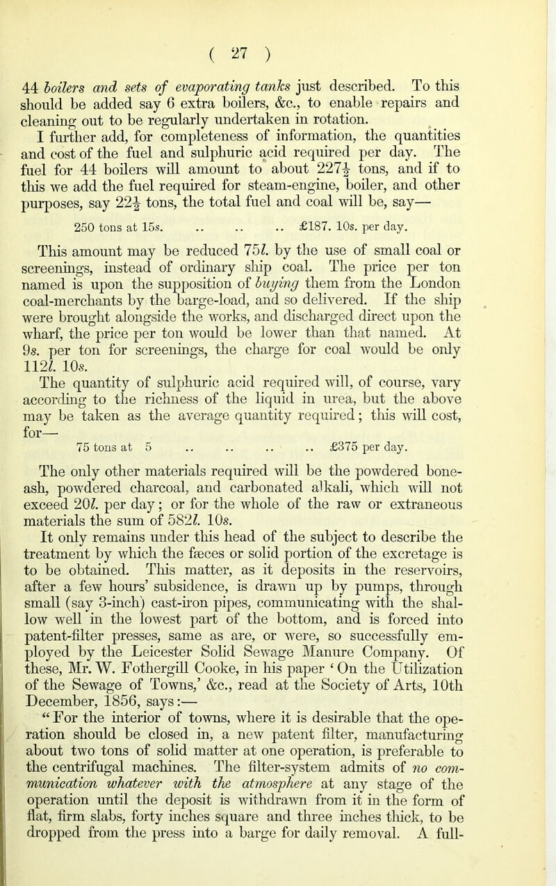 44 boilers and sets of evaporating tanks just described. To this should be added say 6 extra boilers, &c., to enable repairs and cleaning out to be regularly undertaken in rotation. I further add, for completeness of information, the quantities and cost of the fuel and sulphuric acid required per day. The fuel for 44 boilers will amount to about 227£ tons, and if to this we add the fuel required for steam-engine, boiler, and other purposes, say 22J tons, the total fuel and coal will be, say— 250 tons at 15s. .. .. .. £187. 10s. per day. This amount may be reduced 751. by the use of small coal or screenings, instead of ordinary ship coal. The price per ton named is upon the supposition of buying them from the London coal-merchants by the barge-load, and so delivered. If the ship were brought alongside the works, and discharged direct upon the wharf, the price per ton would be lower than that named. At 9s. per ton for screenings, the charge for coal would be only 112L 10s. The quantity of sulphuric acid required will, of course, vary according to the richness of the liquid in urea, but the above may be taken as the average quantity required; this will cost, for— 75 tons at 5 .. .. .. .. £375 per day. The only other materials required will be the powdered bone- ash, powdered charcoal, and carbonated alkali, which will not exceed 201. per day; or for the whole of the raw or extraneous materials the sum of 5821. 10s. It only remains under this head of the subject to describe the treatment by which the faeces or solid portion of the excretage is to be obtained. This matter, as it deposits in the reservoirs, after a few hours’ subsidence, is drawn up by pumps, through small (say 3-inch) cast-iron pipes, communicating with the shal- low well in the lowest part of the bottom, and is forced into patent-filter presses, same as are, or were, so successfully em- ployed by the Leicester Solid Sewage Manure Company. Of these, Mr. W. Fothergill Cooke, in his paper ‘ On the Utilization of the Sewage of Towns,’ &c., read at the Society of Arts, 10th December, 1856, says:— “ For the interior of towns, where it is desirable that the ope- ration should be closed in, a new patent filter, manufacturing about two tons of solid matter at one operation, is preferable to the centrifugal machines. The filter-system admits of no com- munication whatever with the atmosphere at any stage of the operation until the deposit is withdrawn from it in the form of flat, firm slabs, forty inches square and three inches thick, to be dropped from the press into a barge for daily removal. A full-